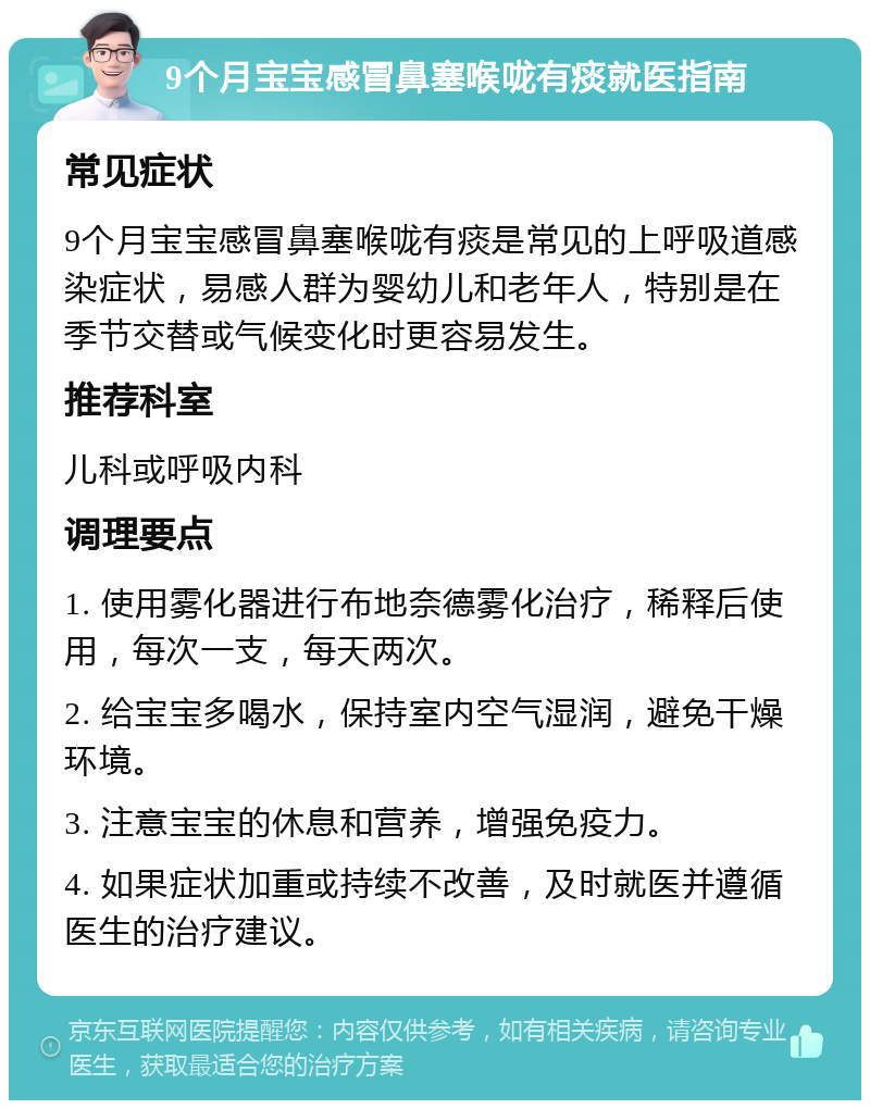 9个月宝宝感冒鼻塞喉咙有痰就医指南 常见症状 9个月宝宝感冒鼻塞喉咙有痰是常见的上呼吸道感染症状，易感人群为婴幼儿和老年人，特别是在季节交替或气候变化时更容易发生。 推荐科室 儿科或呼吸内科 调理要点 1. 使用雾化器进行布地奈德雾化治疗，稀释后使用，每次一支，每天两次。 2. 给宝宝多喝水，保持室内空气湿润，避免干燥环境。 3. 注意宝宝的休息和营养，增强免疫力。 4. 如果症状加重或持续不改善，及时就医并遵循医生的治疗建议。