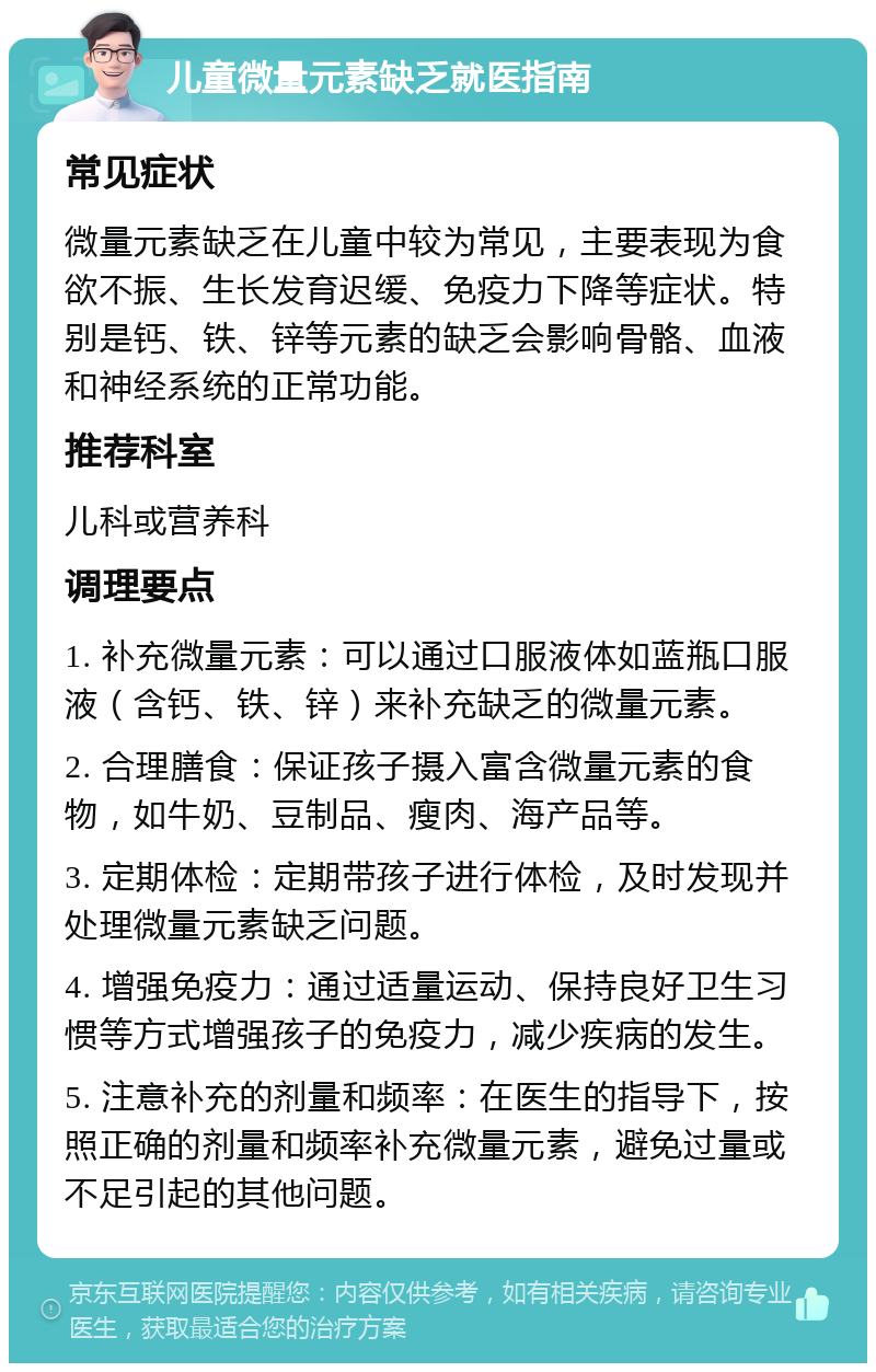 儿童微量元素缺乏就医指南 常见症状 微量元素缺乏在儿童中较为常见，主要表现为食欲不振、生长发育迟缓、免疫力下降等症状。特别是钙、铁、锌等元素的缺乏会影响骨骼、血液和神经系统的正常功能。 推荐科室 儿科或营养科 调理要点 1. 补充微量元素：可以通过口服液体如蓝瓶口服液（含钙、铁、锌）来补充缺乏的微量元素。 2. 合理膳食：保证孩子摄入富含微量元素的食物，如牛奶、豆制品、瘦肉、海产品等。 3. 定期体检：定期带孩子进行体检，及时发现并处理微量元素缺乏问题。 4. 增强免疫力：通过适量运动、保持良好卫生习惯等方式增强孩子的免疫力，减少疾病的发生。 5. 注意补充的剂量和频率：在医生的指导下，按照正确的剂量和频率补充微量元素，避免过量或不足引起的其他问题。