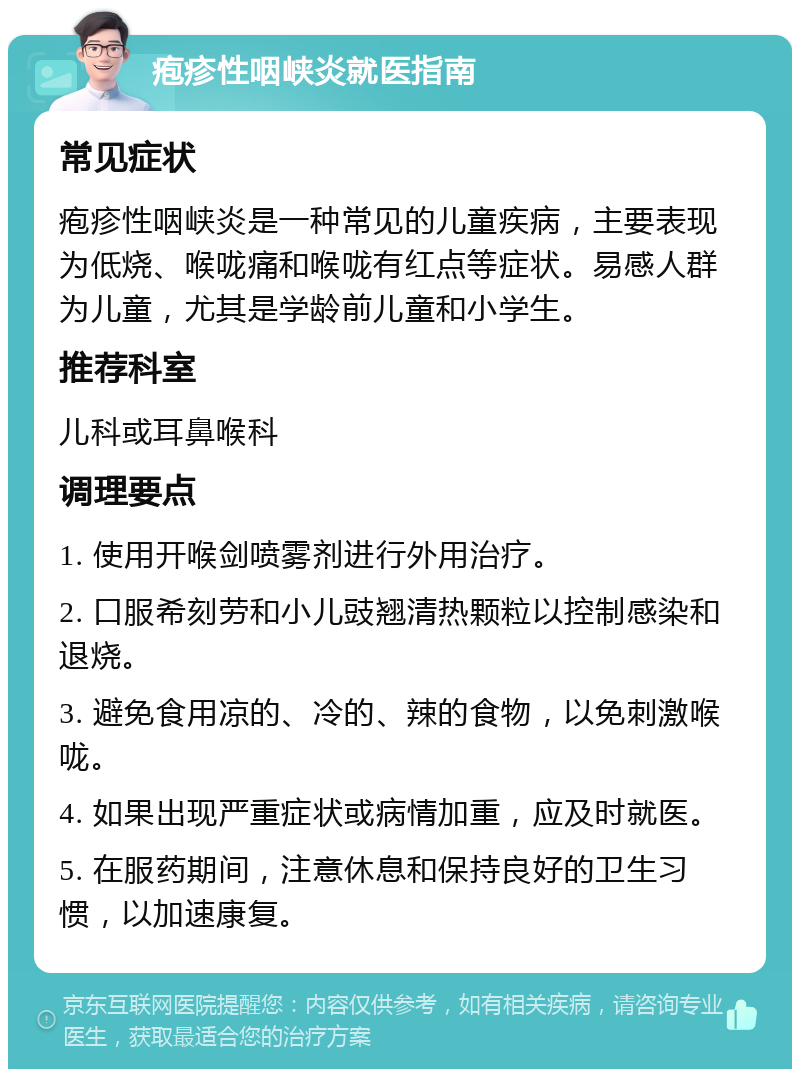 疱疹性咽峡炎就医指南 常见症状 疱疹性咽峡炎是一种常见的儿童疾病，主要表现为低烧、喉咙痛和喉咙有红点等症状。易感人群为儿童，尤其是学龄前儿童和小学生。 推荐科室 儿科或耳鼻喉科 调理要点 1. 使用开喉剑喷雾剂进行外用治疗。 2. 口服希刻劳和小儿豉翘清热颗粒以控制感染和退烧。 3. 避免食用凉的、冷的、辣的食物，以免刺激喉咙。 4. 如果出现严重症状或病情加重，应及时就医。 5. 在服药期间，注意休息和保持良好的卫生习惯，以加速康复。