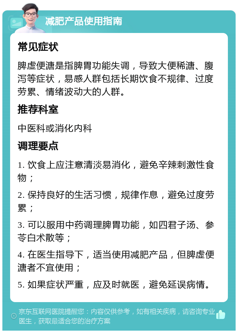 减肥产品使用指南 常见症状 脾虚便溏是指脾胃功能失调，导致大便稀溏、腹泻等症状，易感人群包括长期饮食不规律、过度劳累、情绪波动大的人群。 推荐科室 中医科或消化内科 调理要点 1. 饮食上应注意清淡易消化，避免辛辣刺激性食物； 2. 保持良好的生活习惯，规律作息，避免过度劳累； 3. 可以服用中药调理脾胃功能，如四君子汤、参苓白术散等； 4. 在医生指导下，适当使用减肥产品，但脾虚便溏者不宜使用； 5. 如果症状严重，应及时就医，避免延误病情。