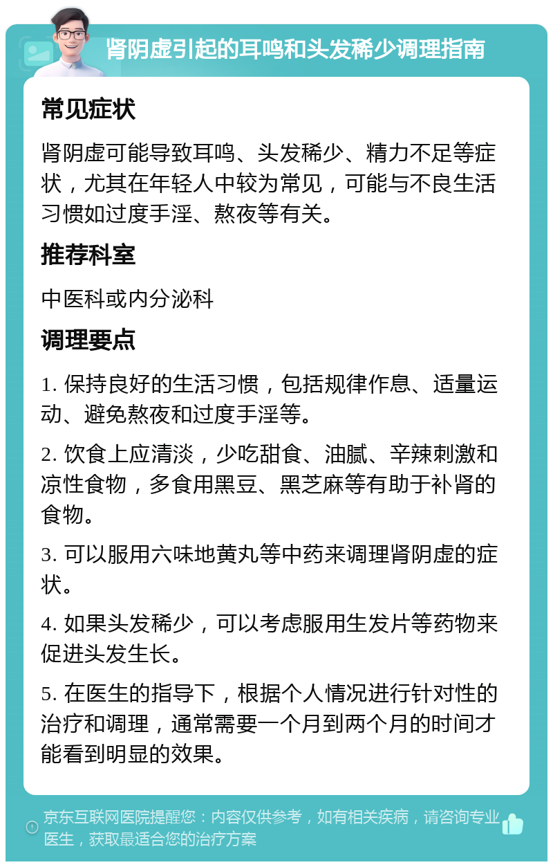 肾阴虚引起的耳鸣和头发稀少调理指南 常见症状 肾阴虚可能导致耳鸣、头发稀少、精力不足等症状，尤其在年轻人中较为常见，可能与不良生活习惯如过度手淫、熬夜等有关。 推荐科室 中医科或内分泌科 调理要点 1. 保持良好的生活习惯，包括规律作息、适量运动、避免熬夜和过度手淫等。 2. 饮食上应清淡，少吃甜食、油腻、辛辣刺激和凉性食物，多食用黑豆、黑芝麻等有助于补肾的食物。 3. 可以服用六味地黄丸等中药来调理肾阴虚的症状。 4. 如果头发稀少，可以考虑服用生发片等药物来促进头发生长。 5. 在医生的指导下，根据个人情况进行针对性的治疗和调理，通常需要一个月到两个月的时间才能看到明显的效果。