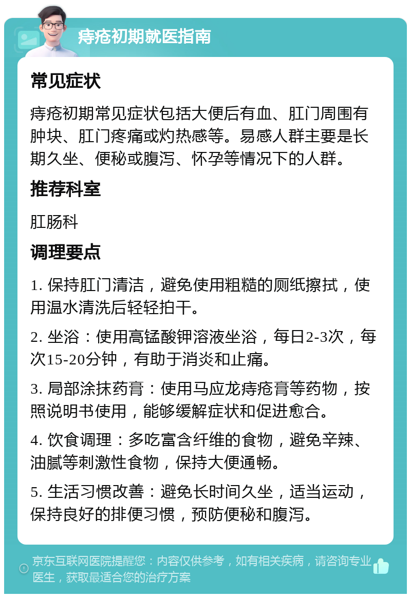 痔疮初期就医指南 常见症状 痔疮初期常见症状包括大便后有血、肛门周围有肿块、肛门疼痛或灼热感等。易感人群主要是长期久坐、便秘或腹泻、怀孕等情况下的人群。 推荐科室 肛肠科 调理要点 1. 保持肛门清洁，避免使用粗糙的厕纸擦拭，使用温水清洗后轻轻拍干。 2. 坐浴：使用高锰酸钾溶液坐浴，每日2-3次，每次15-20分钟，有助于消炎和止痛。 3. 局部涂抹药膏：使用马应龙痔疮膏等药物，按照说明书使用，能够缓解症状和促进愈合。 4. 饮食调理：多吃富含纤维的食物，避免辛辣、油腻等刺激性食物，保持大便通畅。 5. 生活习惯改善：避免长时间久坐，适当运动，保持良好的排便习惯，预防便秘和腹泻。