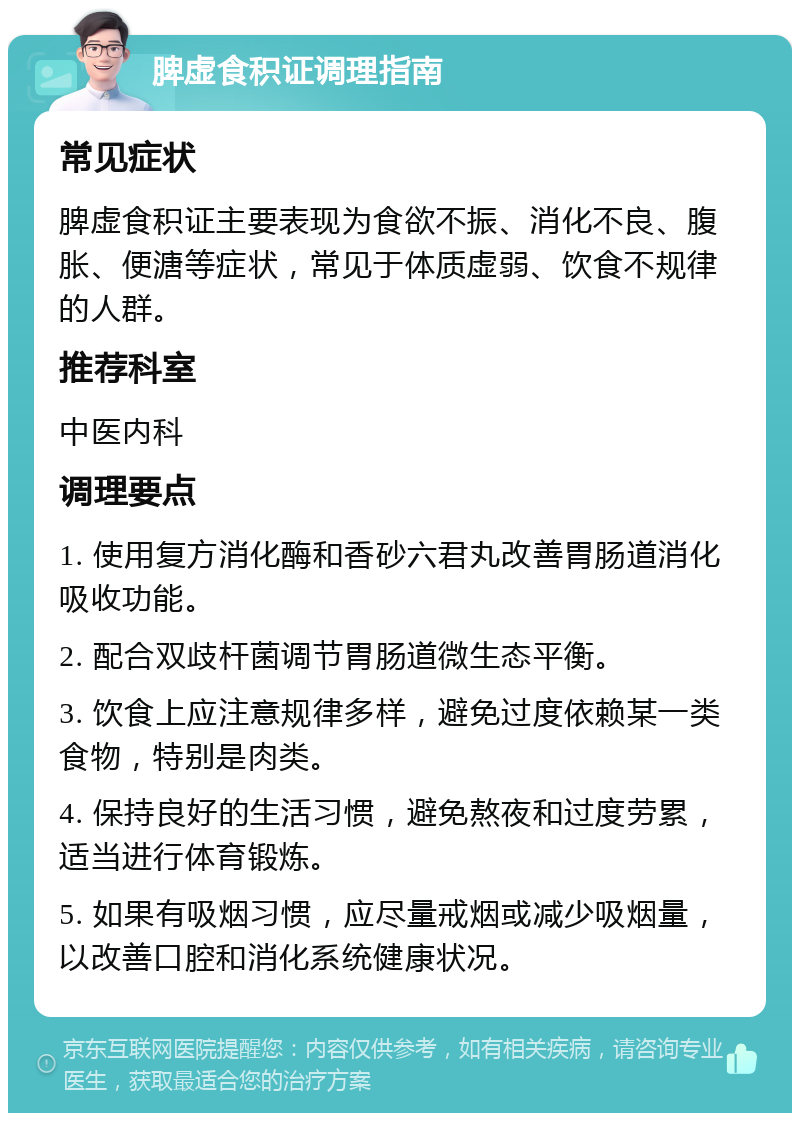 脾虚食积证调理指南 常见症状 脾虚食积证主要表现为食欲不振、消化不良、腹胀、便溏等症状，常见于体质虚弱、饮食不规律的人群。 推荐科室 中医内科 调理要点 1. 使用复方消化酶和香砂六君丸改善胃肠道消化吸收功能。 2. 配合双歧杆菌调节胃肠道微生态平衡。 3. 饮食上应注意规律多样，避免过度依赖某一类食物，特别是肉类。 4. 保持良好的生活习惯，避免熬夜和过度劳累，适当进行体育锻炼。 5. 如果有吸烟习惯，应尽量戒烟或减少吸烟量，以改善口腔和消化系统健康状况。