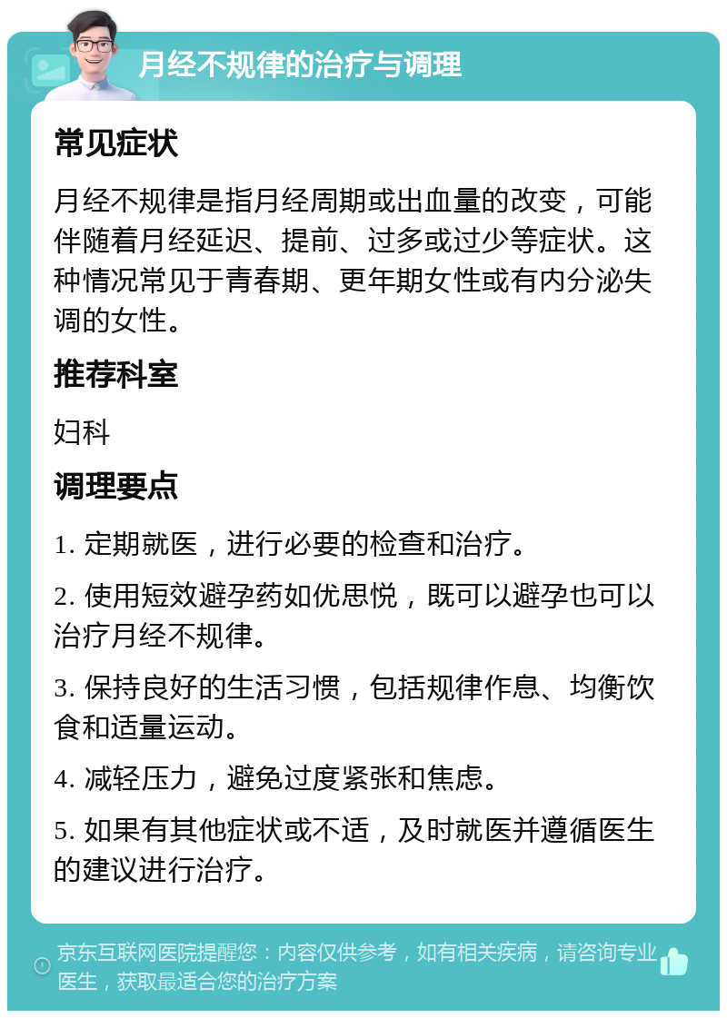 月经不规律的治疗与调理 常见症状 月经不规律是指月经周期或出血量的改变，可能伴随着月经延迟、提前、过多或过少等症状。这种情况常见于青春期、更年期女性或有内分泌失调的女性。 推荐科室 妇科 调理要点 1. 定期就医，进行必要的检查和治疗。 2. 使用短效避孕药如优思悦，既可以避孕也可以治疗月经不规律。 3. 保持良好的生活习惯，包括规律作息、均衡饮食和适量运动。 4. 减轻压力，避免过度紧张和焦虑。 5. 如果有其他症状或不适，及时就医并遵循医生的建议进行治疗。