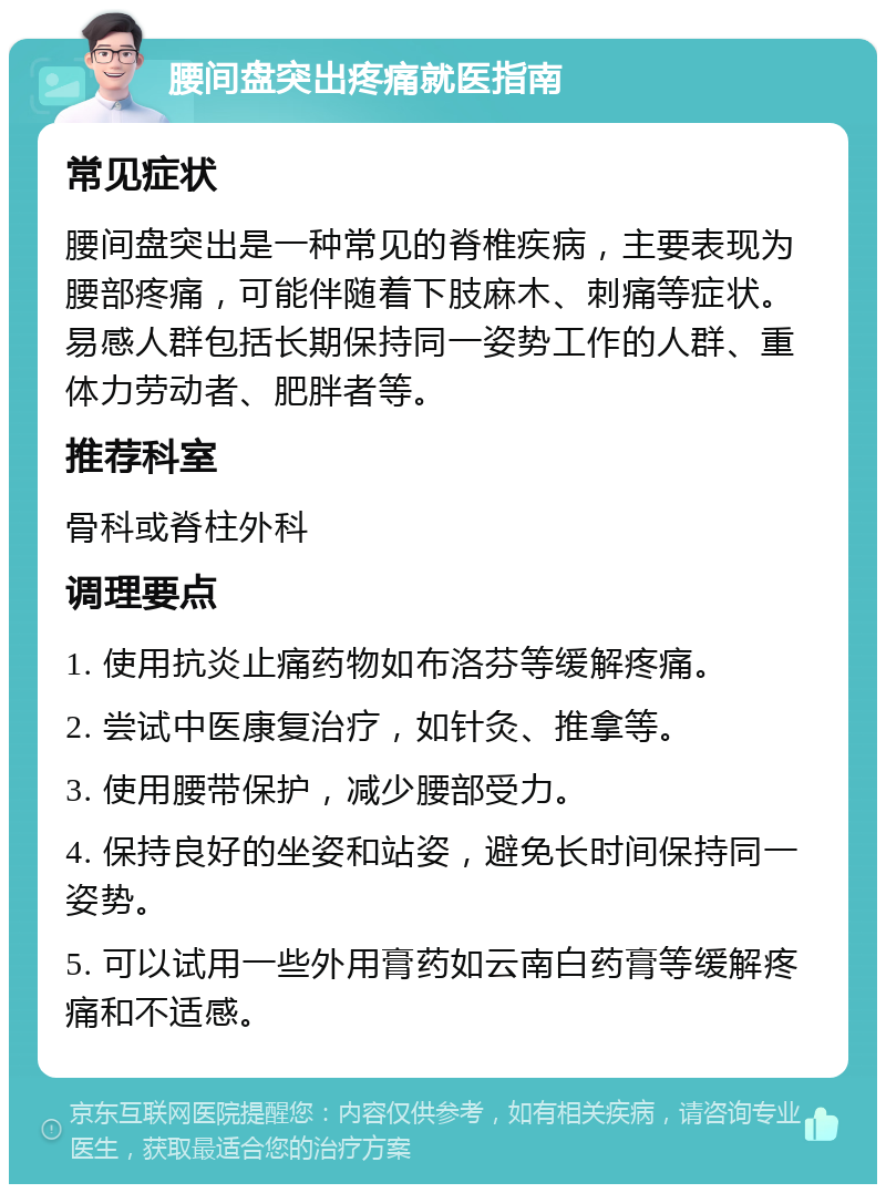 腰间盘突出疼痛就医指南 常见症状 腰间盘突出是一种常见的脊椎疾病，主要表现为腰部疼痛，可能伴随着下肢麻木、刺痛等症状。易感人群包括长期保持同一姿势工作的人群、重体力劳动者、肥胖者等。 推荐科室 骨科或脊柱外科 调理要点 1. 使用抗炎止痛药物如布洛芬等缓解疼痛。 2. 尝试中医康复治疗，如针灸、推拿等。 3. 使用腰带保护，减少腰部受力。 4. 保持良好的坐姿和站姿，避免长时间保持同一姿势。 5. 可以试用一些外用膏药如云南白药膏等缓解疼痛和不适感。