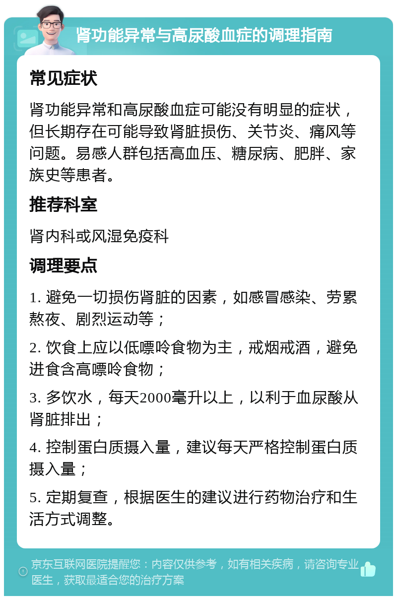 肾功能异常与高尿酸血症的调理指南 常见症状 肾功能异常和高尿酸血症可能没有明显的症状，但长期存在可能导致肾脏损伤、关节炎、痛风等问题。易感人群包括高血压、糖尿病、肥胖、家族史等患者。 推荐科室 肾内科或风湿免疫科 调理要点 1. 避免一切损伤肾脏的因素，如感冒感染、劳累熬夜、剧烈运动等； 2. 饮食上应以低嘌呤食物为主，戒烟戒酒，避免进食含高嘌呤食物； 3. 多饮水，每天2000毫升以上，以利于血尿酸从肾脏排出； 4. 控制蛋白质摄入量，建议每天严格控制蛋白质摄入量； 5. 定期复查，根据医生的建议进行药物治疗和生活方式调整。