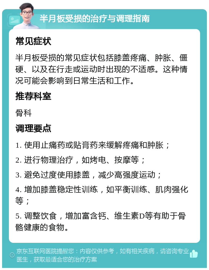 半月板受损的治疗与调理指南 常见症状 半月板受损的常见症状包括膝盖疼痛、肿胀、僵硬、以及在行走或运动时出现的不适感。这种情况可能会影响到日常生活和工作。 推荐科室 骨科 调理要点 1. 使用止痛药或贴膏药来缓解疼痛和肿胀； 2. 进行物理治疗，如烤电、按摩等； 3. 避免过度使用膝盖，减少高强度运动； 4. 增加膝盖稳定性训练，如平衡训练、肌肉强化等； 5. 调整饮食，增加富含钙、维生素D等有助于骨骼健康的食物。