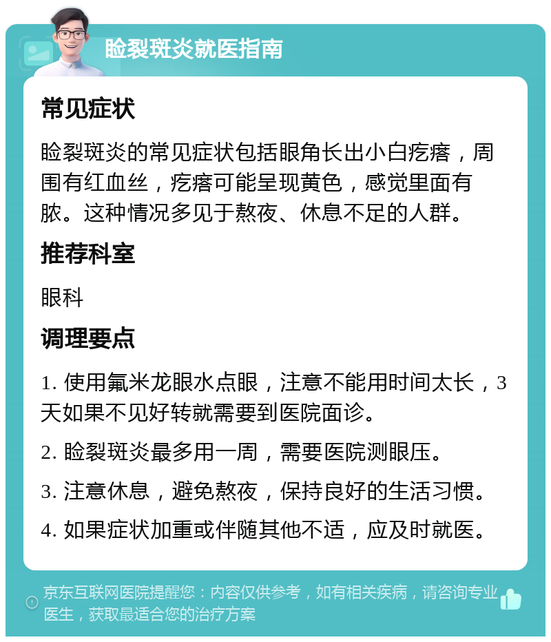 睑裂斑炎就医指南 常见症状 睑裂斑炎的常见症状包括眼角长出小白疙瘩，周围有红血丝，疙瘩可能呈现黄色，感觉里面有脓。这种情况多见于熬夜、休息不足的人群。 推荐科室 眼科 调理要点 1. 使用氟米龙眼水点眼，注意不能用时间太长，3天如果不见好转就需要到医院面诊。 2. 睑裂斑炎最多用一周，需要医院测眼压。 3. 注意休息，避免熬夜，保持良好的生活习惯。 4. 如果症状加重或伴随其他不适，应及时就医。