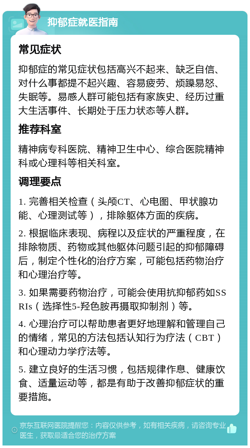 抑郁症就医指南 常见症状 抑郁症的常见症状包括高兴不起来、缺乏自信、对什么事都提不起兴趣、容易疲劳、烦躁易怒、失眠等。易感人群可能包括有家族史、经历过重大生活事件、长期处于压力状态等人群。 推荐科室 精神病专科医院、精神卫生中心、综合医院精神科或心理科等相关科室。 调理要点 1. 完善相关检查（头颅CT、心电图、甲状腺功能、心理测试等），排除躯体方面的疾病。 2. 根据临床表现、病程以及症状的严重程度，在排除物质、药物或其他躯体问题引起的抑郁障碍后，制定个性化的治疗方案，可能包括药物治疗和心理治疗等。 3. 如果需要药物治疗，可能会使用抗抑郁药如SSRIs（选择性5-羟色胺再摄取抑制剂）等。 4. 心理治疗可以帮助患者更好地理解和管理自己的情绪，常见的方法包括认知行为疗法（CBT）和心理动力学疗法等。 5. 建立良好的生活习惯，包括规律作息、健康饮食、适量运动等，都是有助于改善抑郁症状的重要措施。