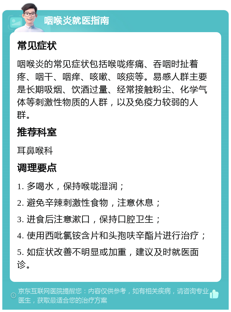 咽喉炎就医指南 常见症状 咽喉炎的常见症状包括喉咙疼痛、吞咽时扯着疼、咽干、咽痒、咳嗽、咳痰等。易感人群主要是长期吸烟、饮酒过量、经常接触粉尘、化学气体等刺激性物质的人群，以及免疫力较弱的人群。 推荐科室 耳鼻喉科 调理要点 1. 多喝水，保持喉咙湿润； 2. 避免辛辣刺激性食物，注意休息； 3. 进食后注意漱口，保持口腔卫生； 4. 使用西吡氯铵含片和头孢呋辛酯片进行治疗； 5. 如症状改善不明显或加重，建议及时就医面诊。