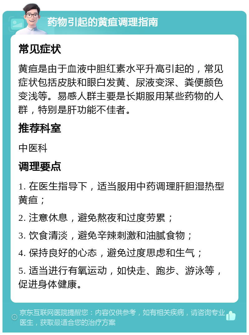 药物引起的黄疸调理指南 常见症状 黄疸是由于血液中胆红素水平升高引起的，常见症状包括皮肤和眼白发黄、尿液变深、粪便颜色变浅等。易感人群主要是长期服用某些药物的人群，特别是肝功能不佳者。 推荐科室 中医科 调理要点 1. 在医生指导下，适当服用中药调理肝胆湿热型黄疸； 2. 注意休息，避免熬夜和过度劳累； 3. 饮食清淡，避免辛辣刺激和油腻食物； 4. 保持良好的心态，避免过度思虑和生气； 5. 适当进行有氧运动，如快走、跑步、游泳等，促进身体健康。