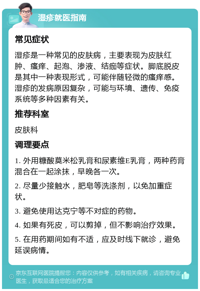 湿疹就医指南 常见症状 湿疹是一种常见的皮肤病，主要表现为皮肤红肿、瘙痒、起泡、渗液、结痂等症状。脚底脱皮是其中一种表现形式，可能伴随轻微的瘙痒感。湿疹的发病原因复杂，可能与环境、遗传、免疫系统等多种因素有关。 推荐科室 皮肤科 调理要点 1. 外用糠酸莫米松乳膏和尿素维E乳膏，两种药膏混合在一起涂抹，早晚各一次。 2. 尽量少接触水，肥皂等洗涤剂，以免加重症状。 3. 避免使用达克宁等不对症的药物。 4. 如果有死皮，可以剪掉，但不影响治疗效果。 5. 在用药期间如有不适，应及时线下就诊，避免延误病情。