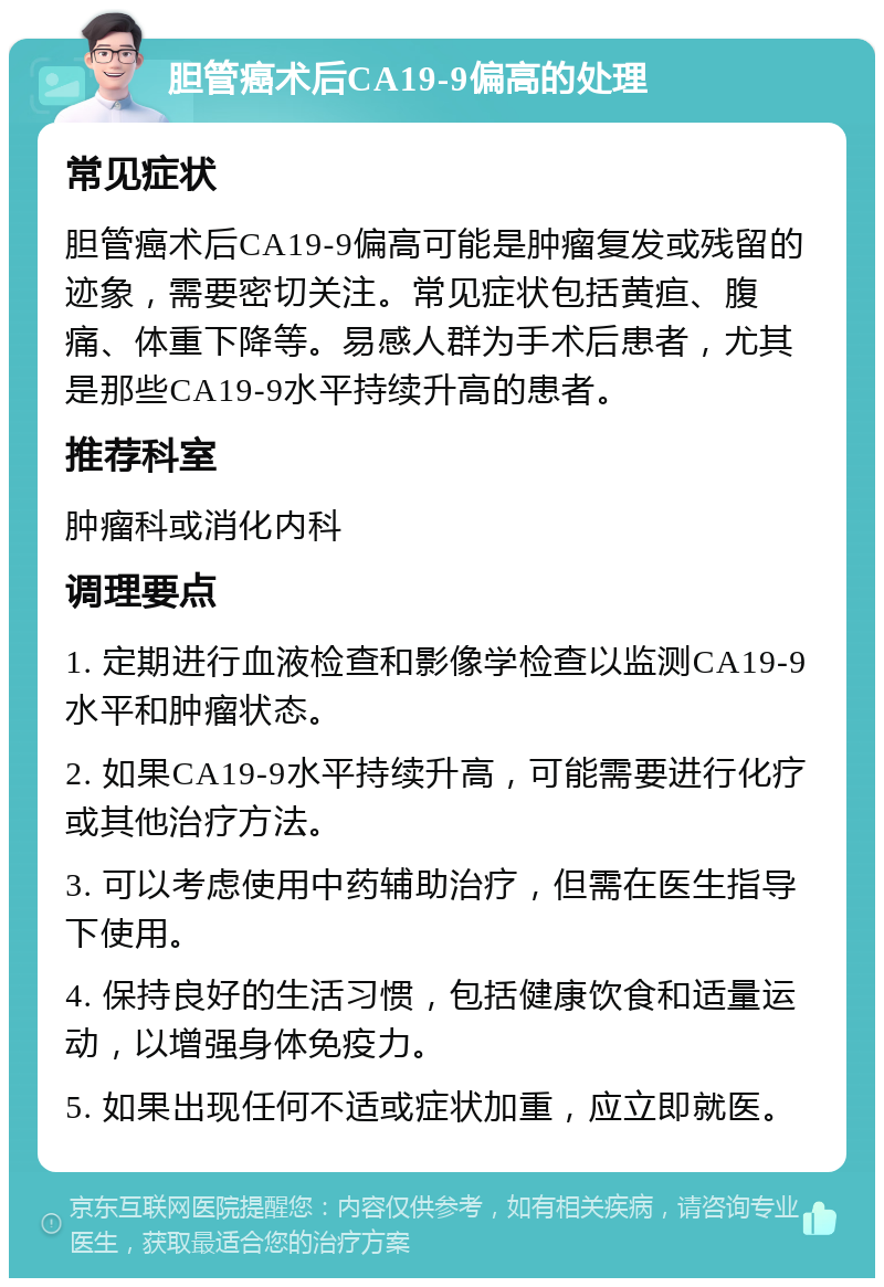 胆管癌术后CA19-9偏高的处理 常见症状 胆管癌术后CA19-9偏高可能是肿瘤复发或残留的迹象，需要密切关注。常见症状包括黄疸、腹痛、体重下降等。易感人群为手术后患者，尤其是那些CA19-9水平持续升高的患者。 推荐科室 肿瘤科或消化内科 调理要点 1. 定期进行血液检查和影像学检查以监测CA19-9水平和肿瘤状态。 2. 如果CA19-9水平持续升高，可能需要进行化疗或其他治疗方法。 3. 可以考虑使用中药辅助治疗，但需在医生指导下使用。 4. 保持良好的生活习惯，包括健康饮食和适量运动，以增强身体免疫力。 5. 如果出现任何不适或症状加重，应立即就医。