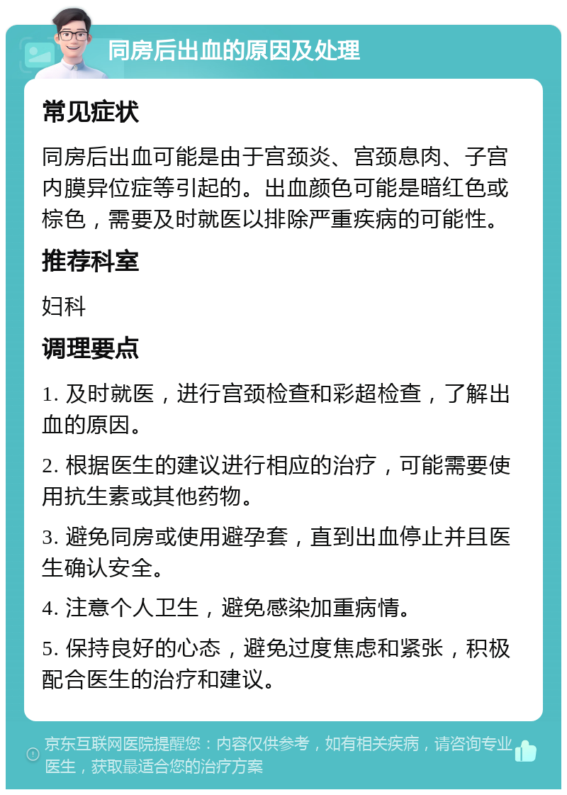 同房后出血的原因及处理 常见症状 同房后出血可能是由于宫颈炎、宫颈息肉、子宫内膜异位症等引起的。出血颜色可能是暗红色或棕色，需要及时就医以排除严重疾病的可能性。 推荐科室 妇科 调理要点 1. 及时就医，进行宫颈检查和彩超检查，了解出血的原因。 2. 根据医生的建议进行相应的治疗，可能需要使用抗生素或其他药物。 3. 避免同房或使用避孕套，直到出血停止并且医生确认安全。 4. 注意个人卫生，避免感染加重病情。 5. 保持良好的心态，避免过度焦虑和紧张，积极配合医生的治疗和建议。