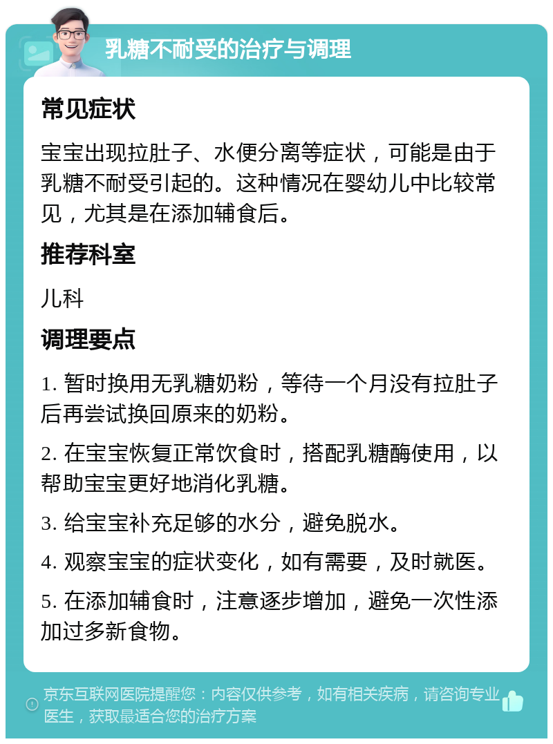 乳糖不耐受的治疗与调理 常见症状 宝宝出现拉肚子、水便分离等症状，可能是由于乳糖不耐受引起的。这种情况在婴幼儿中比较常见，尤其是在添加辅食后。 推荐科室 儿科 调理要点 1. 暂时换用无乳糖奶粉，等待一个月没有拉肚子后再尝试换回原来的奶粉。 2. 在宝宝恢复正常饮食时，搭配乳糖酶使用，以帮助宝宝更好地消化乳糖。 3. 给宝宝补充足够的水分，避免脱水。 4. 观察宝宝的症状变化，如有需要，及时就医。 5. 在添加辅食时，注意逐步增加，避免一次性添加过多新食物。