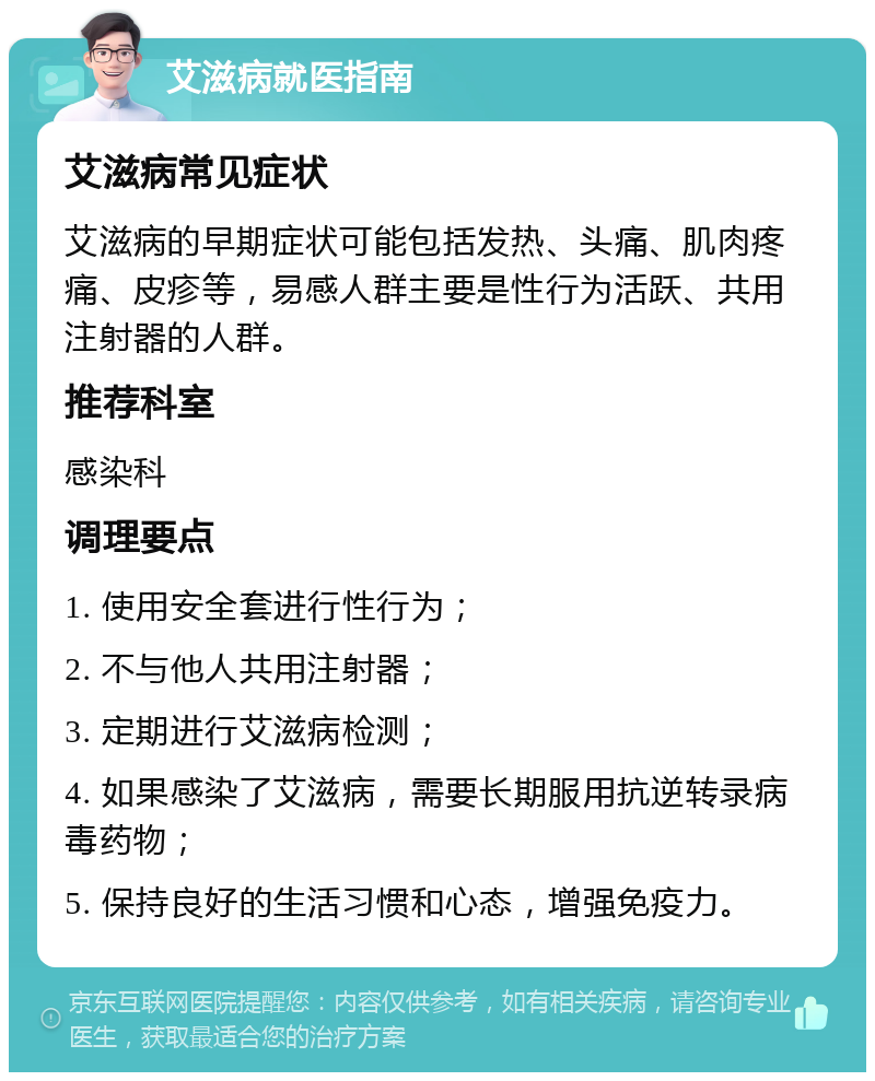 艾滋病就医指南 艾滋病常见症状 艾滋病的早期症状可能包括发热、头痛、肌肉疼痛、皮疹等，易感人群主要是性行为活跃、共用注射器的人群。 推荐科室 感染科 调理要点 1. 使用安全套进行性行为； 2. 不与他人共用注射器； 3. 定期进行艾滋病检测； 4. 如果感染了艾滋病，需要长期服用抗逆转录病毒药物； 5. 保持良好的生活习惯和心态，增强免疫力。