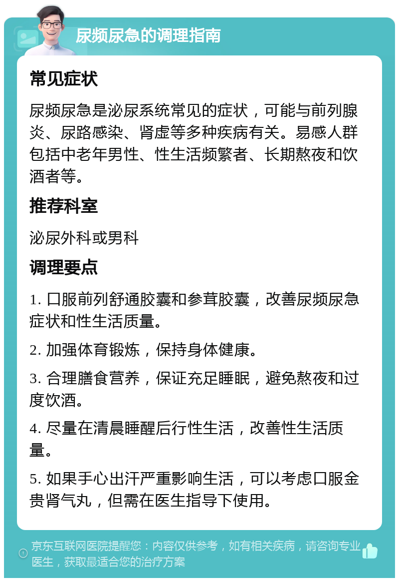 尿频尿急的调理指南 常见症状 尿频尿急是泌尿系统常见的症状，可能与前列腺炎、尿路感染、肾虚等多种疾病有关。易感人群包括中老年男性、性生活频繁者、长期熬夜和饮酒者等。 推荐科室 泌尿外科或男科 调理要点 1. 口服前列舒通胶囊和参茸胶囊，改善尿频尿急症状和性生活质量。 2. 加强体育锻炼，保持身体健康。 3. 合理膳食营养，保证充足睡眠，避免熬夜和过度饮酒。 4. 尽量在清晨睡醒后行性生活，改善性生活质量。 5. 如果手心出汗严重影响生活，可以考虑口服金贵肾气丸，但需在医生指导下使用。