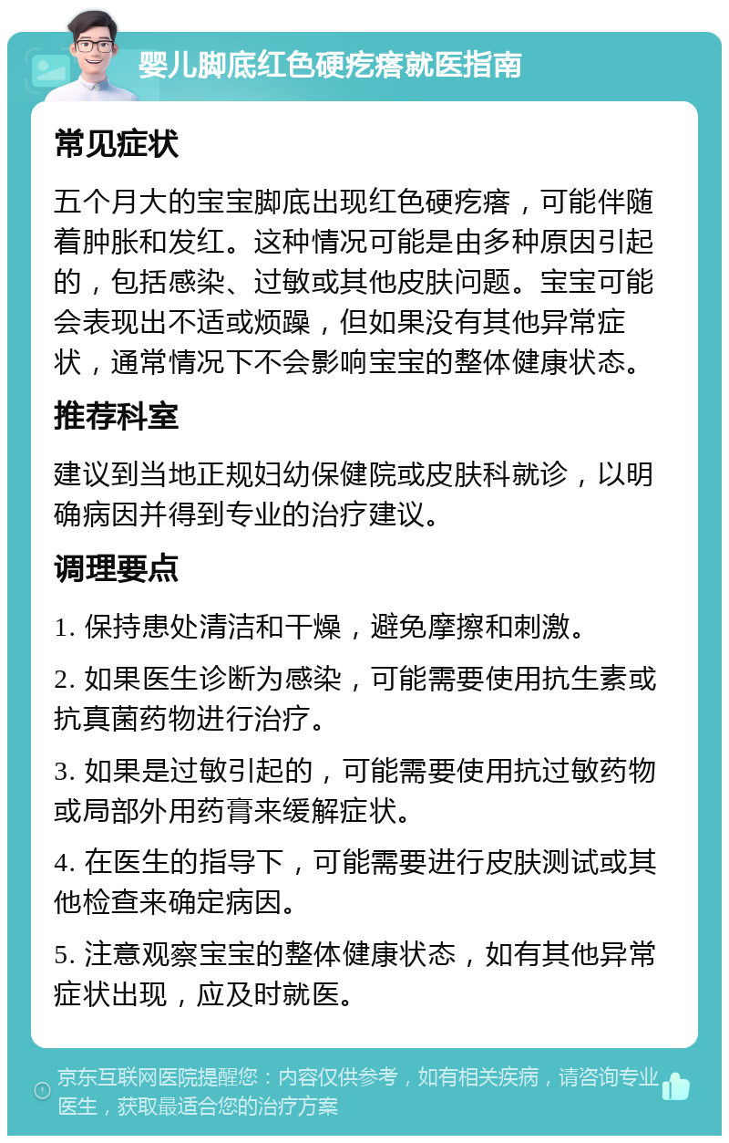 婴儿脚底红色硬疙瘩就医指南 常见症状 五个月大的宝宝脚底出现红色硬疙瘩，可能伴随着肿胀和发红。这种情况可能是由多种原因引起的，包括感染、过敏或其他皮肤问题。宝宝可能会表现出不适或烦躁，但如果没有其他异常症状，通常情况下不会影响宝宝的整体健康状态。 推荐科室 建议到当地正规妇幼保健院或皮肤科就诊，以明确病因并得到专业的治疗建议。 调理要点 1. 保持患处清洁和干燥，避免摩擦和刺激。 2. 如果医生诊断为感染，可能需要使用抗生素或抗真菌药物进行治疗。 3. 如果是过敏引起的，可能需要使用抗过敏药物或局部外用药膏来缓解症状。 4. 在医生的指导下，可能需要进行皮肤测试或其他检查来确定病因。 5. 注意观察宝宝的整体健康状态，如有其他异常症状出现，应及时就医。