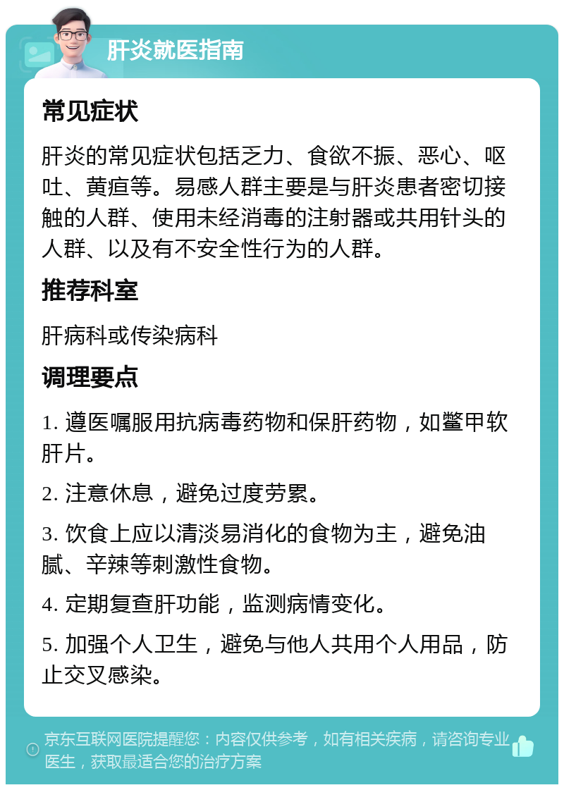 肝炎就医指南 常见症状 肝炎的常见症状包括乏力、食欲不振、恶心、呕吐、黄疸等。易感人群主要是与肝炎患者密切接触的人群、使用未经消毒的注射器或共用针头的人群、以及有不安全性行为的人群。 推荐科室 肝病科或传染病科 调理要点 1. 遵医嘱服用抗病毒药物和保肝药物，如鳖甲软肝片。 2. 注意休息，避免过度劳累。 3. 饮食上应以清淡易消化的食物为主，避免油腻、辛辣等刺激性食物。 4. 定期复查肝功能，监测病情变化。 5. 加强个人卫生，避免与他人共用个人用品，防止交叉感染。