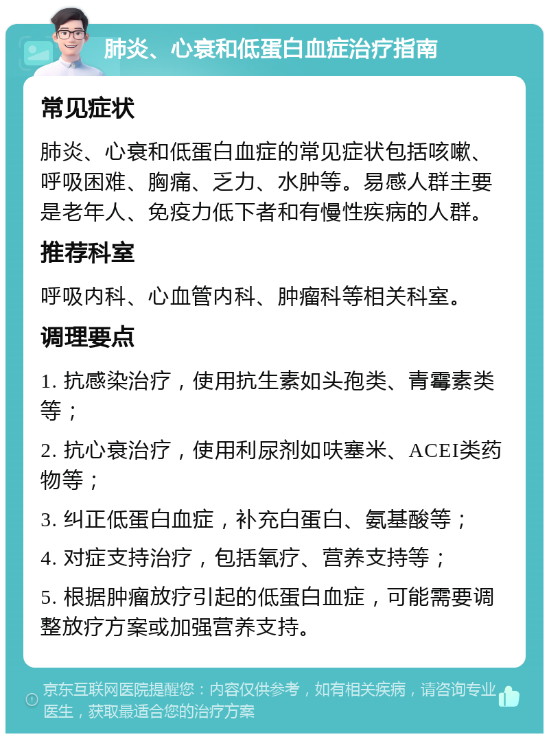 肺炎、心衰和低蛋白血症治疗指南 常见症状 肺炎、心衰和低蛋白血症的常见症状包括咳嗽、呼吸困难、胸痛、乏力、水肿等。易感人群主要是老年人、免疫力低下者和有慢性疾病的人群。 推荐科室 呼吸内科、心血管内科、肿瘤科等相关科室。 调理要点 1. 抗感染治疗，使用抗生素如头孢类、青霉素类等； 2. 抗心衰治疗，使用利尿剂如呋塞米、ACEI类药物等； 3. 纠正低蛋白血症，补充白蛋白、氨基酸等； 4. 对症支持治疗，包括氧疗、营养支持等； 5. 根据肿瘤放疗引起的低蛋白血症，可能需要调整放疗方案或加强营养支持。