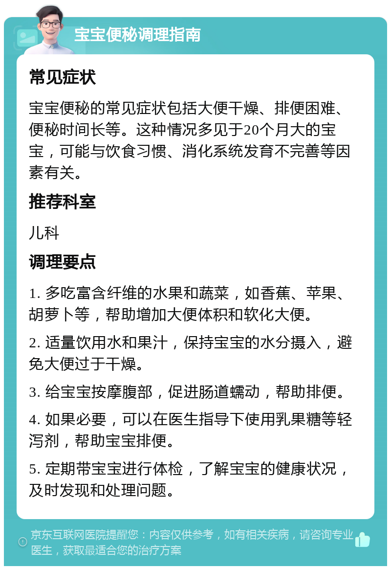 宝宝便秘调理指南 常见症状 宝宝便秘的常见症状包括大便干燥、排便困难、便秘时间长等。这种情况多见于20个月大的宝宝，可能与饮食习惯、消化系统发育不完善等因素有关。 推荐科室 儿科 调理要点 1. 多吃富含纤维的水果和蔬菜，如香蕉、苹果、胡萝卜等，帮助增加大便体积和软化大便。 2. 适量饮用水和果汁，保持宝宝的水分摄入，避免大便过于干燥。 3. 给宝宝按摩腹部，促进肠道蠕动，帮助排便。 4. 如果必要，可以在医生指导下使用乳果糖等轻泻剂，帮助宝宝排便。 5. 定期带宝宝进行体检，了解宝宝的健康状况，及时发现和处理问题。