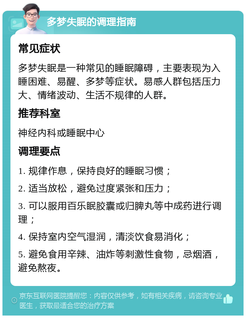 多梦失眠的调理指南 常见症状 多梦失眠是一种常见的睡眠障碍，主要表现为入睡困难、易醒、多梦等症状。易感人群包括压力大、情绪波动、生活不规律的人群。 推荐科室 神经内科或睡眠中心 调理要点 1. 规律作息，保持良好的睡眠习惯； 2. 适当放松，避免过度紧张和压力； 3. 可以服用百乐眠胶囊或归脾丸等中成药进行调理； 4. 保持室内空气湿润，清淡饮食易消化； 5. 避免食用辛辣、油炸等刺激性食物，忌烟酒，避免熬夜。