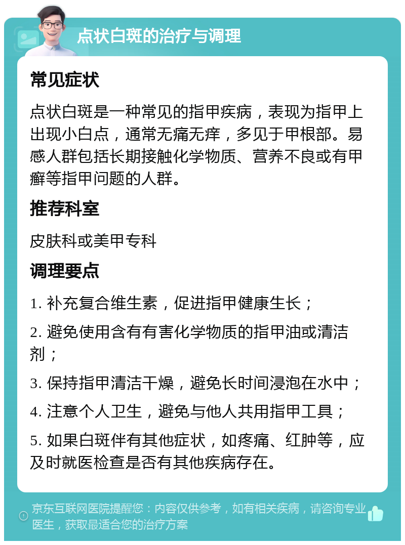 点状白斑的治疗与调理 常见症状 点状白斑是一种常见的指甲疾病，表现为指甲上出现小白点，通常无痛无痒，多见于甲根部。易感人群包括长期接触化学物质、营养不良或有甲癣等指甲问题的人群。 推荐科室 皮肤科或美甲专科 调理要点 1. 补充复合维生素，促进指甲健康生长； 2. 避免使用含有有害化学物质的指甲油或清洁剂； 3. 保持指甲清洁干燥，避免长时间浸泡在水中； 4. 注意个人卫生，避免与他人共用指甲工具； 5. 如果白斑伴有其他症状，如疼痛、红肿等，应及时就医检查是否有其他疾病存在。