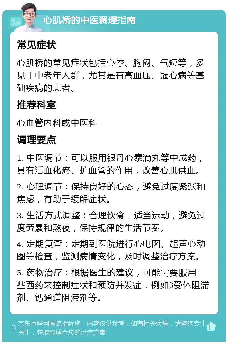 心肌桥的中医调理指南 常见症状 心肌桥的常见症状包括心悸、胸闷、气短等，多见于中老年人群，尤其是有高血压、冠心病等基础疾病的患者。 推荐科室 心血管内科或中医科 调理要点 1. 中医调节：可以服用银丹心泰滴丸等中成药，具有活血化瘀、扩血管的作用，改善心肌供血。 2. 心理调节：保持良好的心态，避免过度紧张和焦虑，有助于缓解症状。 3. 生活方式调整：合理饮食，适当运动，避免过度劳累和熬夜，保持规律的生活节奏。 4. 定期复查：定期到医院进行心电图、超声心动图等检查，监测病情变化，及时调整治疗方案。 5. 药物治疗：根据医生的建议，可能需要服用一些西药来控制症状和预防并发症，例如β受体阻滞剂、钙通道阻滞剂等。