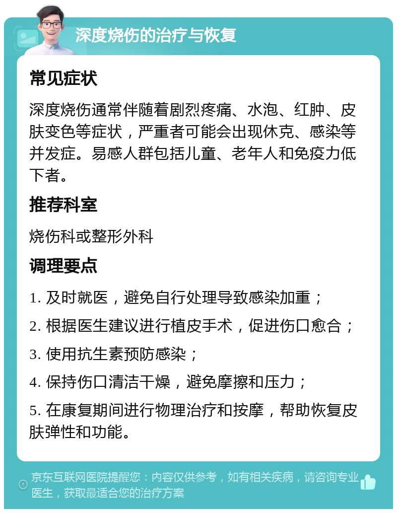 深度烧伤的治疗与恢复 常见症状 深度烧伤通常伴随着剧烈疼痛、水泡、红肿、皮肤变色等症状，严重者可能会出现休克、感染等并发症。易感人群包括儿童、老年人和免疫力低下者。 推荐科室 烧伤科或整形外科 调理要点 1. 及时就医，避免自行处理导致感染加重； 2. 根据医生建议进行植皮手术，促进伤口愈合； 3. 使用抗生素预防感染； 4. 保持伤口清洁干燥，避免摩擦和压力； 5. 在康复期间进行物理治疗和按摩，帮助恢复皮肤弹性和功能。