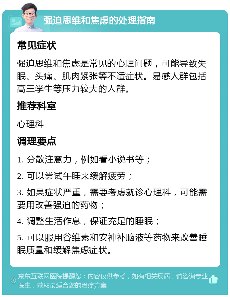 强迫思维和焦虑的处理指南 常见症状 强迫思维和焦虑是常见的心理问题，可能导致失眠、头痛、肌肉紧张等不适症状。易感人群包括高三学生等压力较大的人群。 推荐科室 心理科 调理要点 1. 分散注意力，例如看小说书等； 2. 可以尝试午睡来缓解疲劳； 3. 如果症状严重，需要考虑就诊心理科，可能需要用改善强迫的药物； 4. 调整生活作息，保证充足的睡眠； 5. 可以服用谷维素和安神补脑液等药物来改善睡眠质量和缓解焦虑症状。