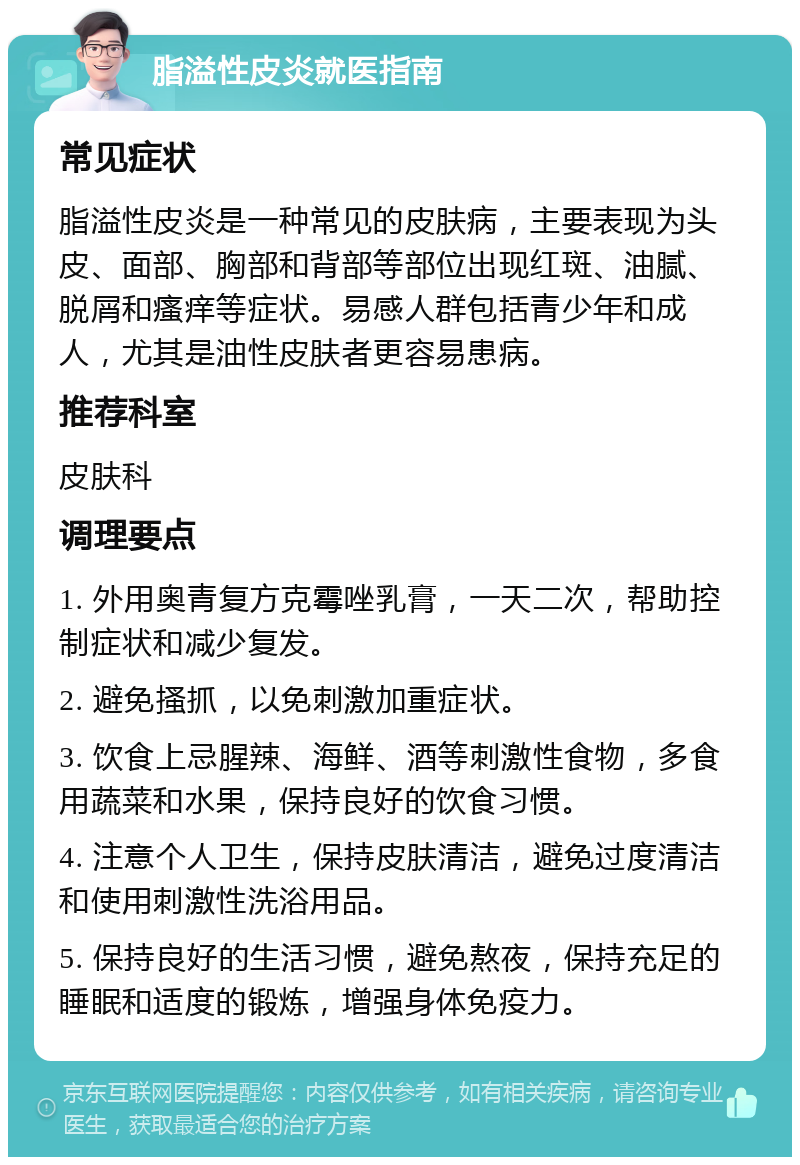 脂溢性皮炎就医指南 常见症状 脂溢性皮炎是一种常见的皮肤病，主要表现为头皮、面部、胸部和背部等部位出现红斑、油腻、脱屑和瘙痒等症状。易感人群包括青少年和成人，尤其是油性皮肤者更容易患病。 推荐科室 皮肤科 调理要点 1. 外用奥青复方克霉唑乳膏，一天二次，帮助控制症状和减少复发。 2. 避免搔抓，以免刺激加重症状。 3. 饮食上忌腥辣、海鲜、酒等刺激性食物，多食用蔬菜和水果，保持良好的饮食习惯。 4. 注意个人卫生，保持皮肤清洁，避免过度清洁和使用刺激性洗浴用品。 5. 保持良好的生活习惯，避免熬夜，保持充足的睡眠和适度的锻炼，增强身体免疫力。