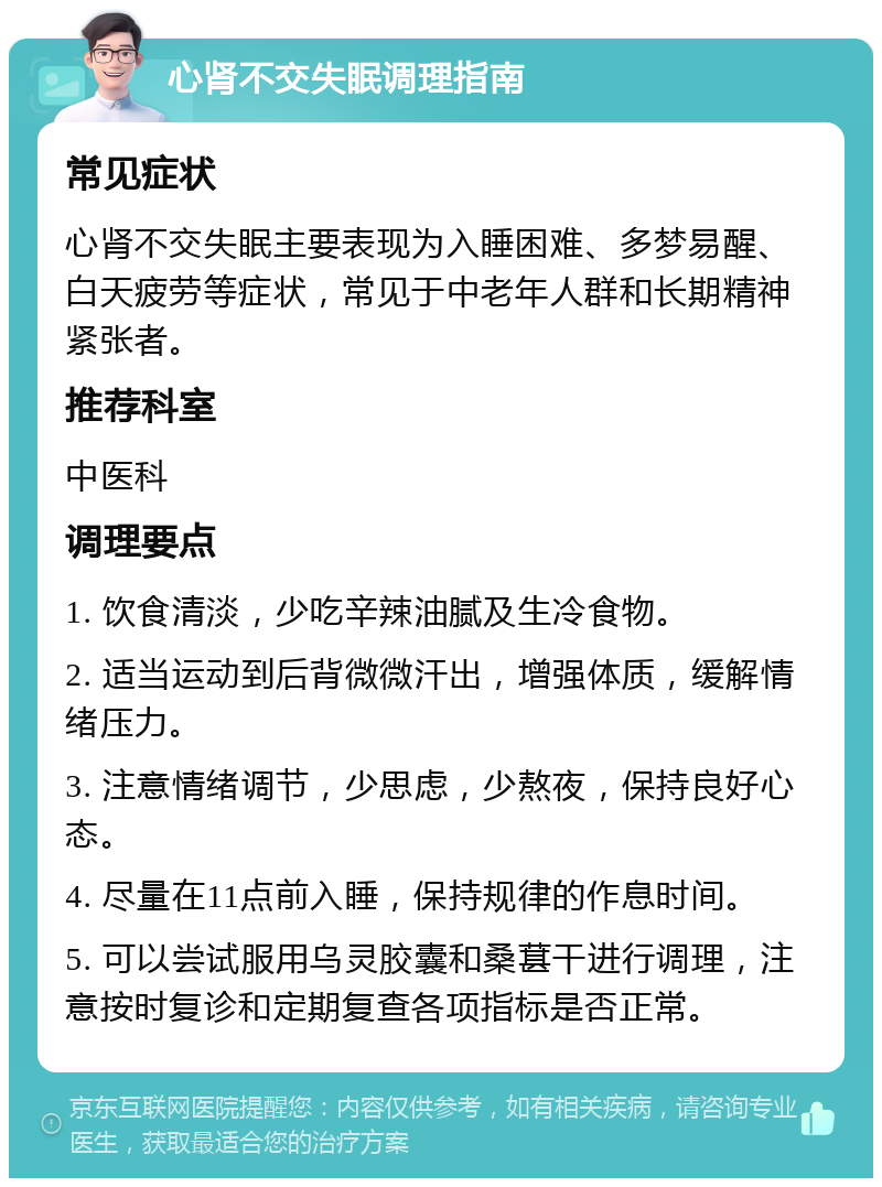 心肾不交失眠调理指南 常见症状 心肾不交失眠主要表现为入睡困难、多梦易醒、白天疲劳等症状，常见于中老年人群和长期精神紧张者。 推荐科室 中医科 调理要点 1. 饮食清淡，少吃辛辣油腻及生冷食物。 2. 适当运动到后背微微汗出，增强体质，缓解情绪压力。 3. 注意情绪调节，少思虑，少熬夜，保持良好心态。 4. 尽量在11点前入睡，保持规律的作息时间。 5. 可以尝试服用乌灵胶囊和桑葚干进行调理，注意按时复诊和定期复查各项指标是否正常。