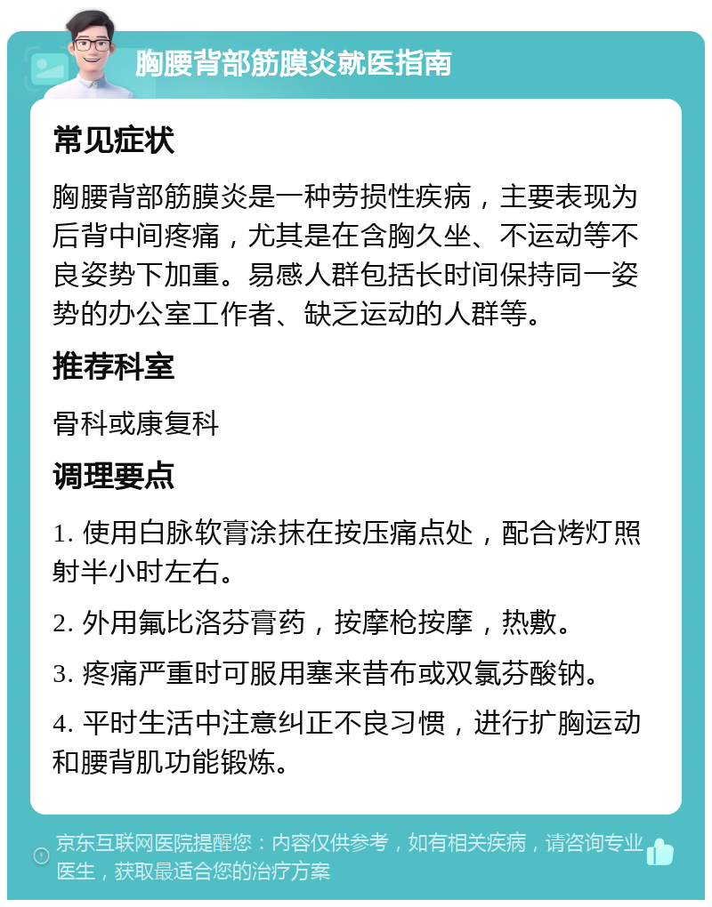 胸腰背部筋膜炎就医指南 常见症状 胸腰背部筋膜炎是一种劳损性疾病，主要表现为后背中间疼痛，尤其是在含胸久坐、不运动等不良姿势下加重。易感人群包括长时间保持同一姿势的办公室工作者、缺乏运动的人群等。 推荐科室 骨科或康复科 调理要点 1. 使用白脉软膏涂抹在按压痛点处，配合烤灯照射半小时左右。 2. 外用氟比洛芬膏药，按摩枪按摩，热敷。 3. 疼痛严重时可服用塞来昔布或双氯芬酸钠。 4. 平时生活中注意纠正不良习惯，进行扩胸运动和腰背肌功能锻炼。