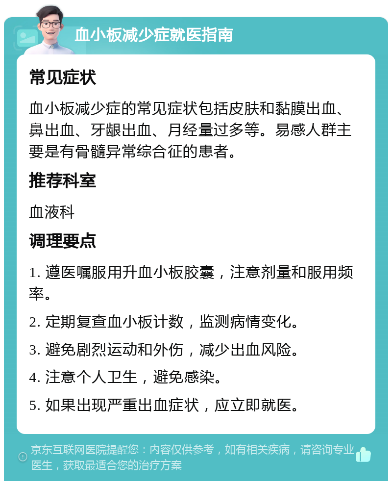 血小板减少症就医指南 常见症状 血小板减少症的常见症状包括皮肤和黏膜出血、鼻出血、牙龈出血、月经量过多等。易感人群主要是有骨髓异常综合征的患者。 推荐科室 血液科 调理要点 1. 遵医嘱服用升血小板胶囊，注意剂量和服用频率。 2. 定期复查血小板计数，监测病情变化。 3. 避免剧烈运动和外伤，减少出血风险。 4. 注意个人卫生，避免感染。 5. 如果出现严重出血症状，应立即就医。