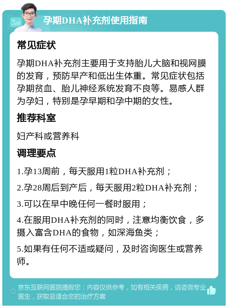 孕期DHA补充剂使用指南 常见症状 孕期DHA补充剂主要用于支持胎儿大脑和视网膜的发育，预防早产和低出生体重。常见症状包括孕期贫血、胎儿神经系统发育不良等。易感人群为孕妇，特别是孕早期和孕中期的女性。 推荐科室 妇产科或营养科 调理要点 1.孕13周前，每天服用1粒DHA补充剂； 2.孕28周后到产后，每天服用2粒DHA补充剂； 3.可以在早中晚任何一餐时服用； 4.在服用DHA补充剂的同时，注意均衡饮食，多摄入富含DHA的食物，如深海鱼类； 5.如果有任何不适或疑问，及时咨询医生或营养师。