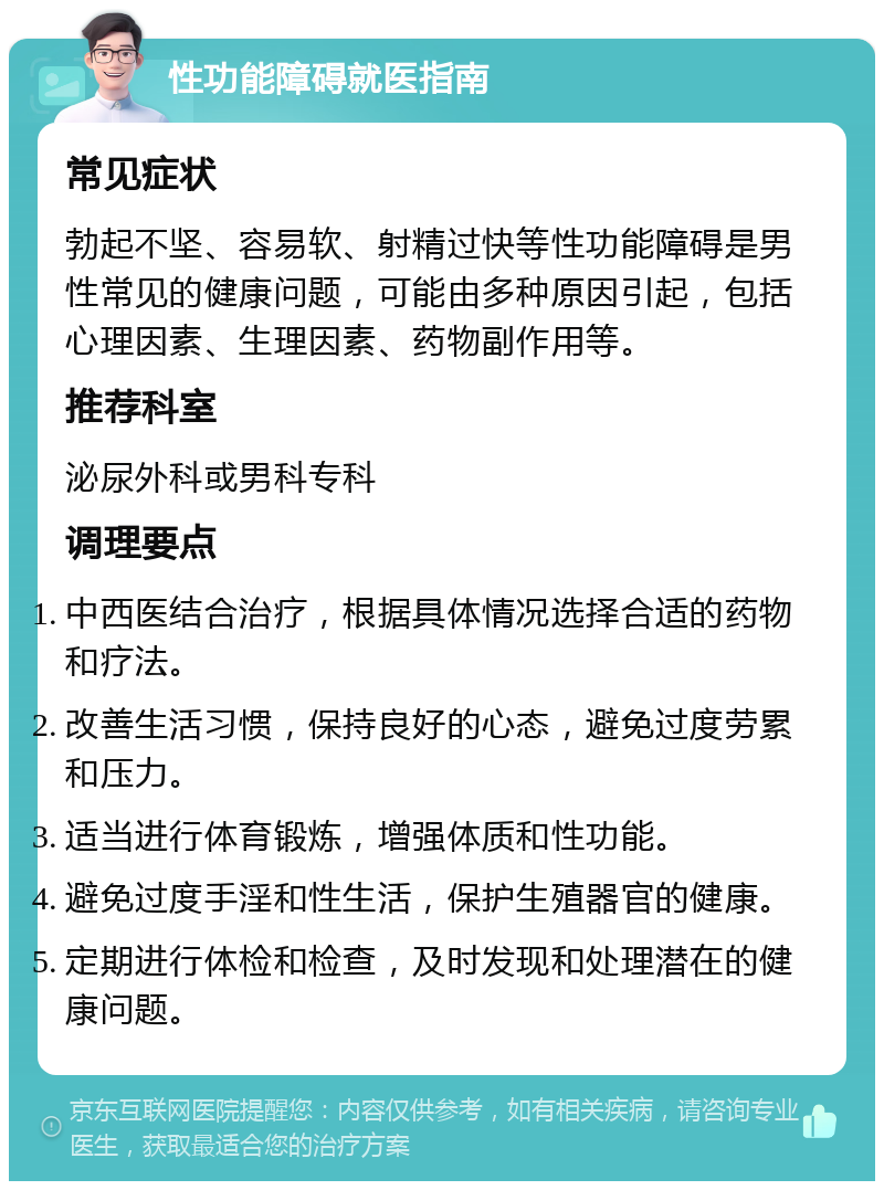 性功能障碍就医指南 常见症状 勃起不坚、容易软、射精过快等性功能障碍是男性常见的健康问题，可能由多种原因引起，包括心理因素、生理因素、药物副作用等。 推荐科室 泌尿外科或男科专科 调理要点 中西医结合治疗，根据具体情况选择合适的药物和疗法。 改善生活习惯，保持良好的心态，避免过度劳累和压力。 适当进行体育锻炼，增强体质和性功能。 避免过度手淫和性生活，保护生殖器官的健康。 定期进行体检和检查，及时发现和处理潜在的健康问题。