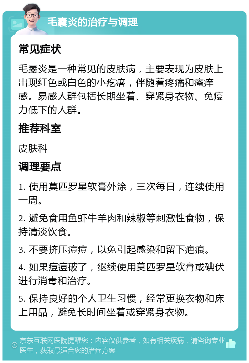 毛囊炎的治疗与调理 常见症状 毛囊炎是一种常见的皮肤病，主要表现为皮肤上出现红色或白色的小疙瘩，伴随着疼痛和瘙痒感。易感人群包括长期坐着、穿紧身衣物、免疫力低下的人群。 推荐科室 皮肤科 调理要点 1. 使用莫匹罗星软膏外涂，三次每日，连续使用一周。 2. 避免食用鱼虾牛羊肉和辣椒等刺激性食物，保持清淡饮食。 3. 不要挤压痘痘，以免引起感染和留下疤痕。 4. 如果痘痘破了，继续使用莫匹罗星软膏或碘伏进行消毒和治疗。 5. 保持良好的个人卫生习惯，经常更换衣物和床上用品，避免长时间坐着或穿紧身衣物。