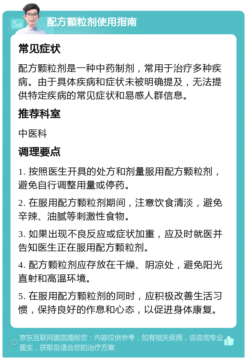 配方颗粒剂使用指南 常见症状 配方颗粒剂是一种中药制剂，常用于治疗多种疾病。由于具体疾病和症状未被明确提及，无法提供特定疾病的常见症状和易感人群信息。 推荐科室 中医科 调理要点 1. 按照医生开具的处方和剂量服用配方颗粒剂，避免自行调整用量或停药。 2. 在服用配方颗粒剂期间，注意饮食清淡，避免辛辣、油腻等刺激性食物。 3. 如果出现不良反应或症状加重，应及时就医并告知医生正在服用配方颗粒剂。 4. 配方颗粒剂应存放在干燥、阴凉处，避免阳光直射和高温环境。 5. 在服用配方颗粒剂的同时，应积极改善生活习惯，保持良好的作息和心态，以促进身体康复。