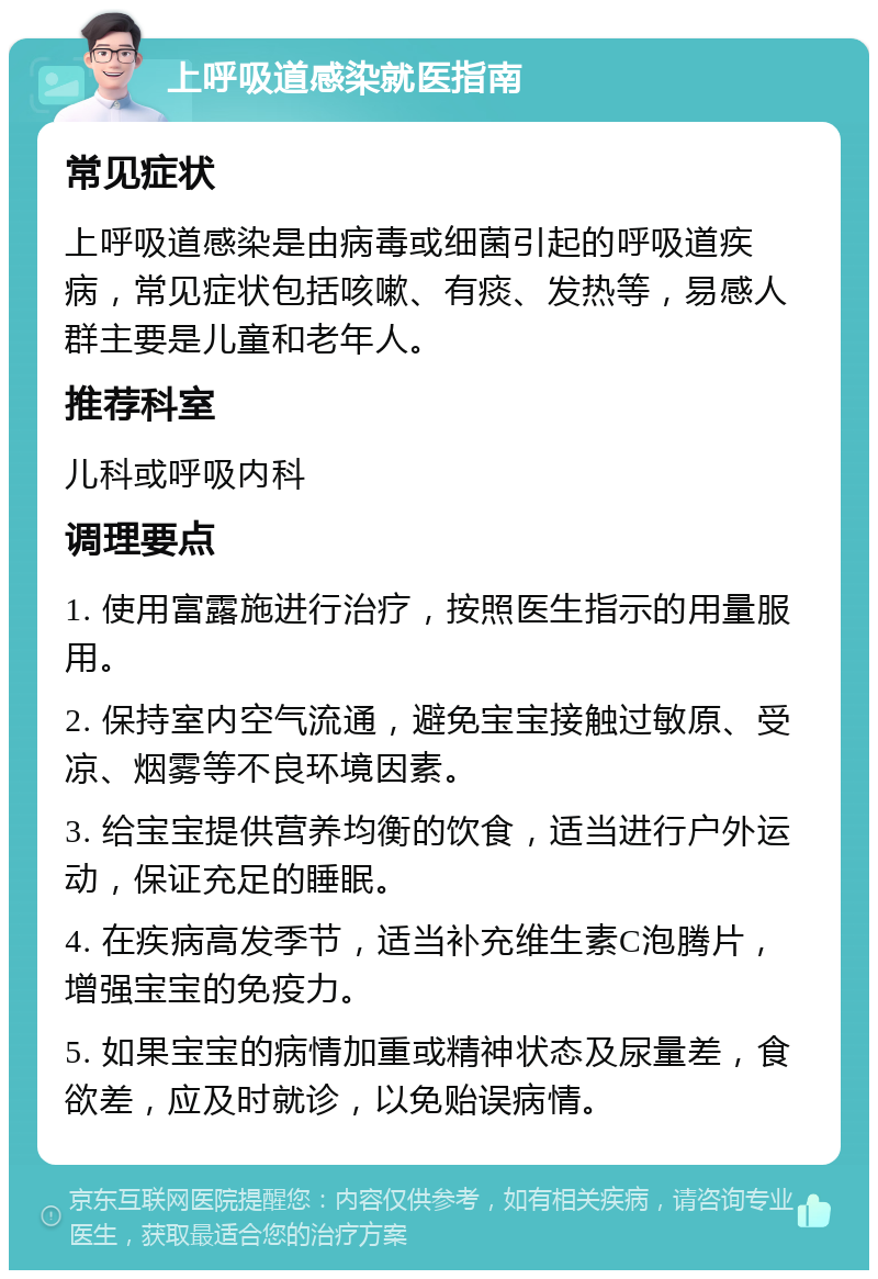 上呼吸道感染就医指南 常见症状 上呼吸道感染是由病毒或细菌引起的呼吸道疾病，常见症状包括咳嗽、有痰、发热等，易感人群主要是儿童和老年人。 推荐科室 儿科或呼吸内科 调理要点 1. 使用富露施进行治疗，按照医生指示的用量服用。 2. 保持室内空气流通，避免宝宝接触过敏原、受凉、烟雾等不良环境因素。 3. 给宝宝提供营养均衡的饮食，适当进行户外运动，保证充足的睡眠。 4. 在疾病高发季节，适当补充维生素C泡腾片，增强宝宝的免疫力。 5. 如果宝宝的病情加重或精神状态及尿量差，食欲差，应及时就诊，以免贻误病情。