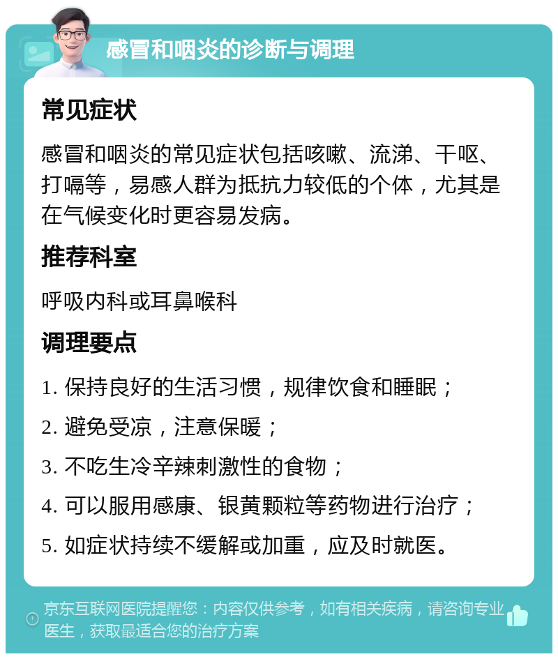 感冒和咽炎的诊断与调理 常见症状 感冒和咽炎的常见症状包括咳嗽、流涕、干呕、打嗝等，易感人群为抵抗力较低的个体，尤其是在气候变化时更容易发病。 推荐科室 呼吸内科或耳鼻喉科 调理要点 1. 保持良好的生活习惯，规律饮食和睡眠； 2. 避免受凉，注意保暖； 3. 不吃生冷辛辣刺激性的食物； 4. 可以服用感康、银黄颗粒等药物进行治疗； 5. 如症状持续不缓解或加重，应及时就医。