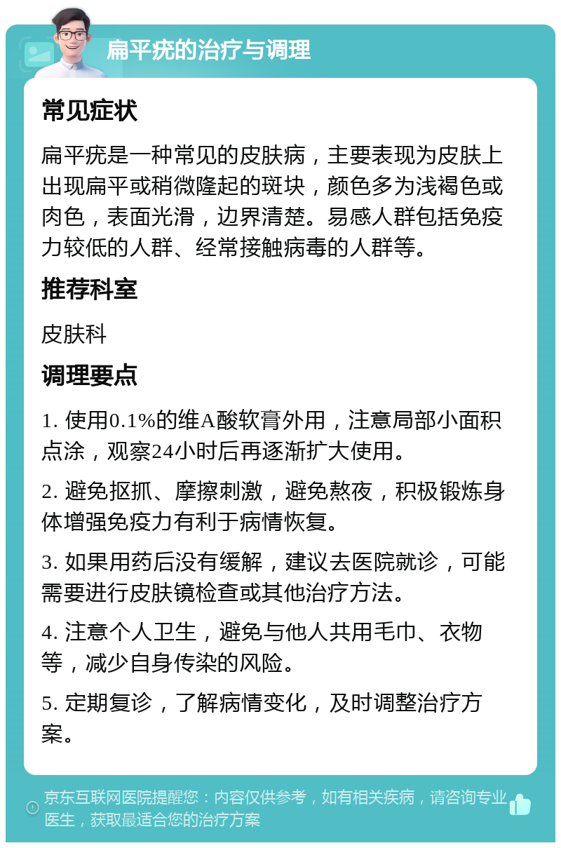 扁平疣的治疗与调理 常见症状 扁平疣是一种常见的皮肤病，主要表现为皮肤上出现扁平或稍微隆起的斑块，颜色多为浅褐色或肉色，表面光滑，边界清楚。易感人群包括免疫力较低的人群、经常接触病毒的人群等。 推荐科室 皮肤科 调理要点 1. 使用0.1%的维A酸软膏外用，注意局部小面积点涂，观察24小时后再逐渐扩大使用。 2. 避免抠抓、摩擦刺激，避免熬夜，积极锻炼身体增强免疫力有利于病情恢复。 3. 如果用药后没有缓解，建议去医院就诊，可能需要进行皮肤镜检查或其他治疗方法。 4. 注意个人卫生，避免与他人共用毛巾、衣物等，减少自身传染的风险。 5. 定期复诊，了解病情变化，及时调整治疗方案。