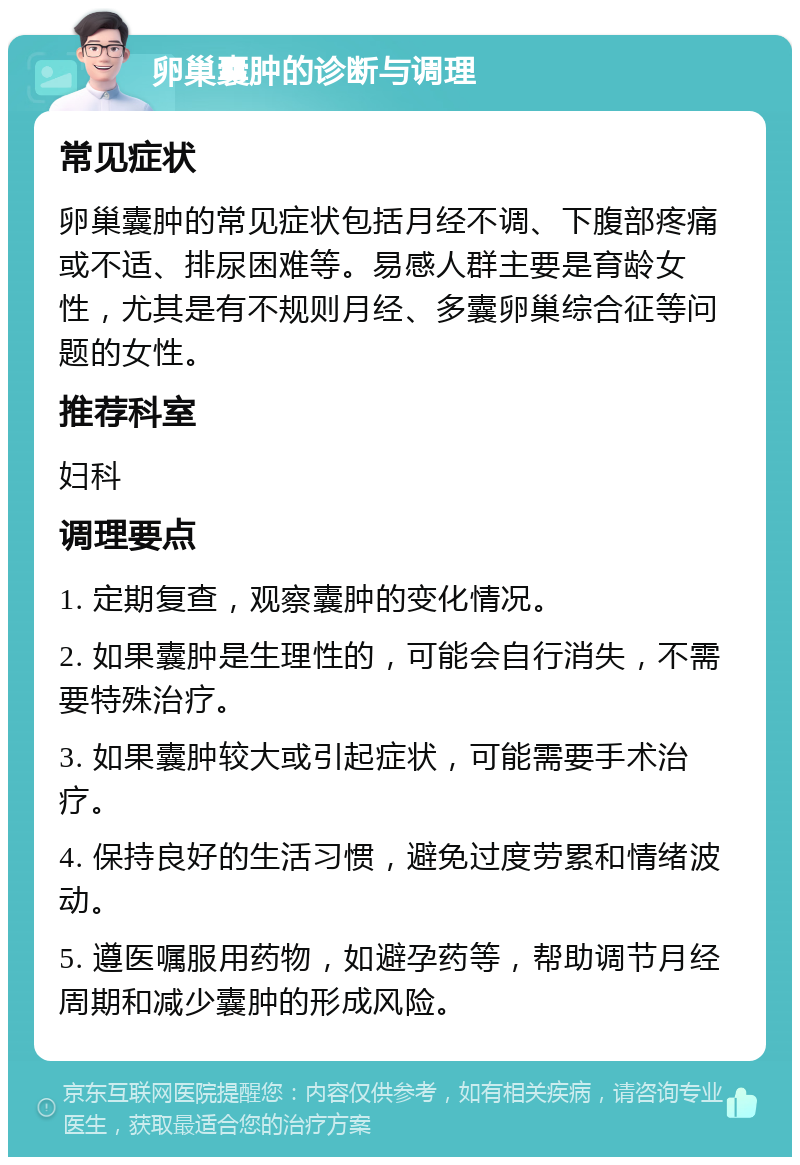 卵巢囊肿的诊断与调理 常见症状 卵巢囊肿的常见症状包括月经不调、下腹部疼痛或不适、排尿困难等。易感人群主要是育龄女性，尤其是有不规则月经、多囊卵巢综合征等问题的女性。 推荐科室 妇科 调理要点 1. 定期复查，观察囊肿的变化情况。 2. 如果囊肿是生理性的，可能会自行消失，不需要特殊治疗。 3. 如果囊肿较大或引起症状，可能需要手术治疗。 4. 保持良好的生活习惯，避免过度劳累和情绪波动。 5. 遵医嘱服用药物，如避孕药等，帮助调节月经周期和减少囊肿的形成风险。