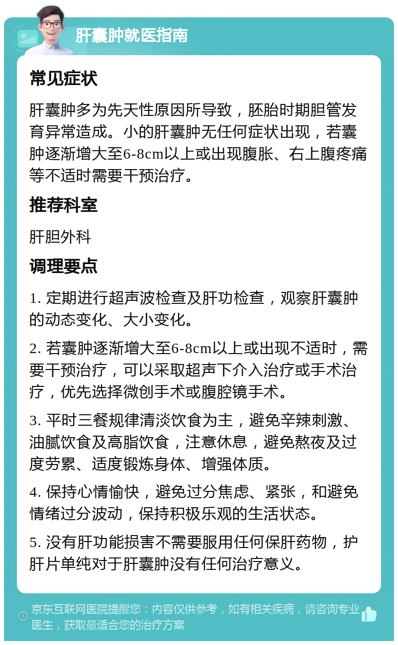 肝囊肿就医指南 常见症状 肝囊肿多为先天性原因所导致，胚胎时期胆管发育异常造成。小的肝囊肿无任何症状出现，若囊肿逐渐增大至6-8cm以上或出现腹胀、右上腹疼痛等不适时需要干预治疗。 推荐科室 肝胆外科 调理要点 1. 定期进行超声波检查及肝功检查，观察肝囊肿的动态变化、大小变化。 2. 若囊肿逐渐增大至6-8cm以上或出现不适时，需要干预治疗，可以采取超声下介入治疗或手术治疗，优先选择微创手术或腹腔镜手术。 3. 平时三餐规律清淡饮食为主，避免辛辣刺激、油腻饮食及高脂饮食，注意休息，避免熬夜及过度劳累、适度锻炼身体、增强体质。 4. 保持心情愉快，避免过分焦虑、紧张，和避免情绪过分波动，保持积极乐观的生活状态。 5. 没有肝功能损害不需要服用任何保肝药物，护肝片单纯对于肝囊肿没有任何治疗意义。