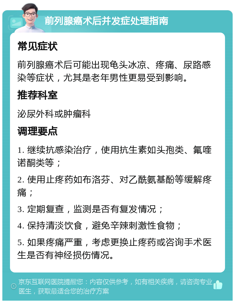 前列腺癌术后并发症处理指南 常见症状 前列腺癌术后可能出现龟头冰凉、疼痛、尿路感染等症状，尤其是老年男性更易受到影响。 推荐科室 泌尿外科或肿瘤科 调理要点 1. 继续抗感染治疗，使用抗生素如头孢类、氟喹诺酮类等； 2. 使用止疼药如布洛芬、对乙酰氨基酚等缓解疼痛； 3. 定期复查，监测是否有复发情况； 4. 保持清淡饮食，避免辛辣刺激性食物； 5. 如果疼痛严重，考虑更换止疼药或咨询手术医生是否有神经损伤情况。