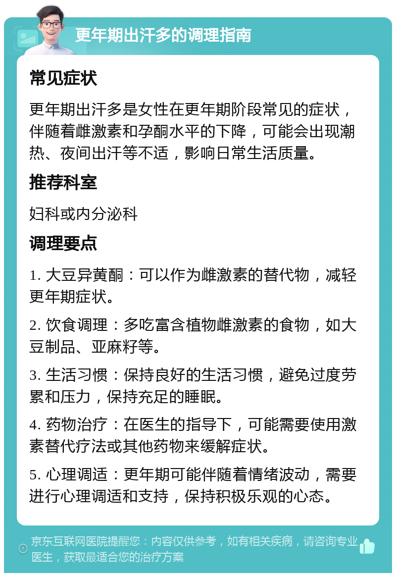 更年期出汗多的调理指南 常见症状 更年期出汗多是女性在更年期阶段常见的症状，伴随着雌激素和孕酮水平的下降，可能会出现潮热、夜间出汗等不适，影响日常生活质量。 推荐科室 妇科或内分泌科 调理要点 1. 大豆异黄酮：可以作为雌激素的替代物，减轻更年期症状。 2. 饮食调理：多吃富含植物雌激素的食物，如大豆制品、亚麻籽等。 3. 生活习惯：保持良好的生活习惯，避免过度劳累和压力，保持充足的睡眠。 4. 药物治疗：在医生的指导下，可能需要使用激素替代疗法或其他药物来缓解症状。 5. 心理调适：更年期可能伴随着情绪波动，需要进行心理调适和支持，保持积极乐观的心态。