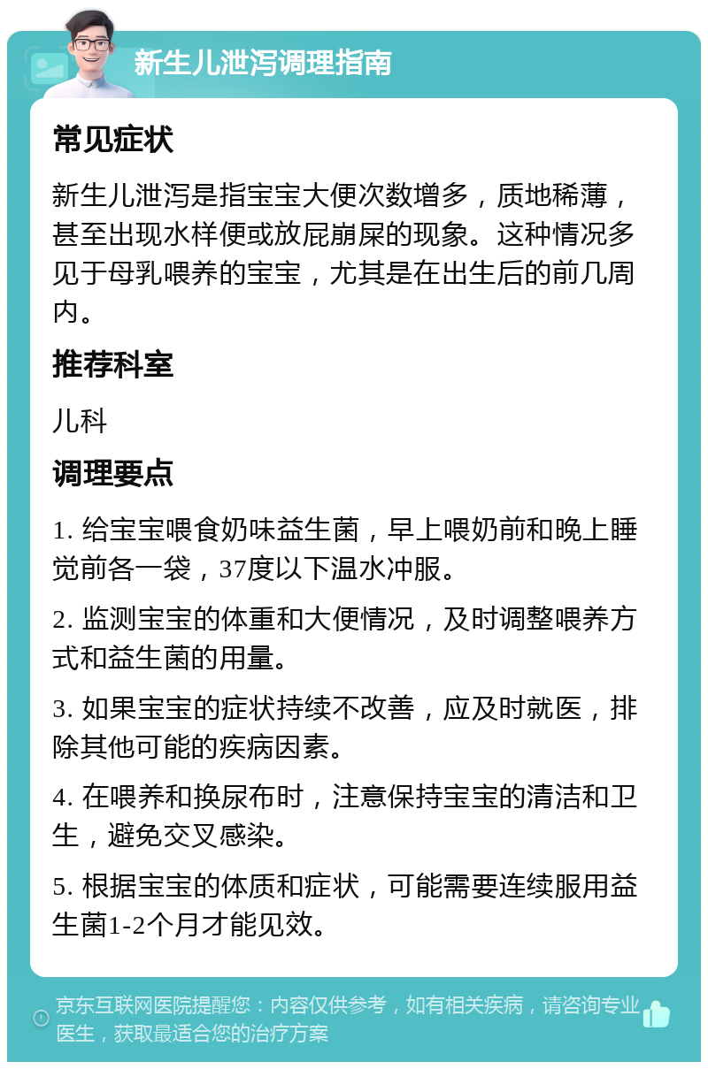 新生儿泄泻调理指南 常见症状 新生儿泄泻是指宝宝大便次数增多，质地稀薄，甚至出现水样便或放屁崩屎的现象。这种情况多见于母乳喂养的宝宝，尤其是在出生后的前几周内。 推荐科室 儿科 调理要点 1. 给宝宝喂食奶味益生菌，早上喂奶前和晚上睡觉前各一袋，37度以下温水冲服。 2. 监测宝宝的体重和大便情况，及时调整喂养方式和益生菌的用量。 3. 如果宝宝的症状持续不改善，应及时就医，排除其他可能的疾病因素。 4. 在喂养和换尿布时，注意保持宝宝的清洁和卫生，避免交叉感染。 5. 根据宝宝的体质和症状，可能需要连续服用益生菌1-2个月才能见效。