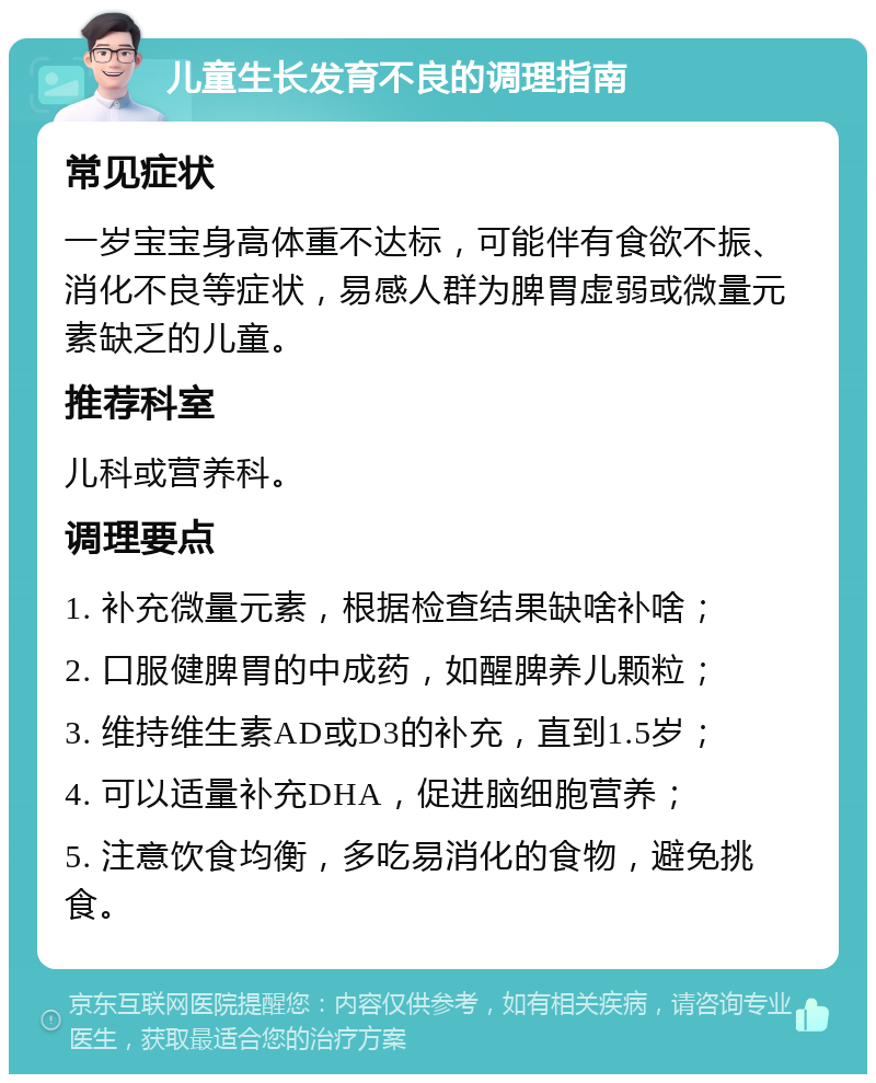 儿童生长发育不良的调理指南 常见症状 一岁宝宝身高体重不达标，可能伴有食欲不振、消化不良等症状，易感人群为脾胃虚弱或微量元素缺乏的儿童。 推荐科室 儿科或营养科。 调理要点 1. 补充微量元素，根据检查结果缺啥补啥； 2. 口服健脾胃的中成药，如醒脾养儿颗粒； 3. 维持维生素AD或D3的补充，直到1.5岁； 4. 可以适量补充DHA，促进脑细胞营养； 5. 注意饮食均衡，多吃易消化的食物，避免挑食。