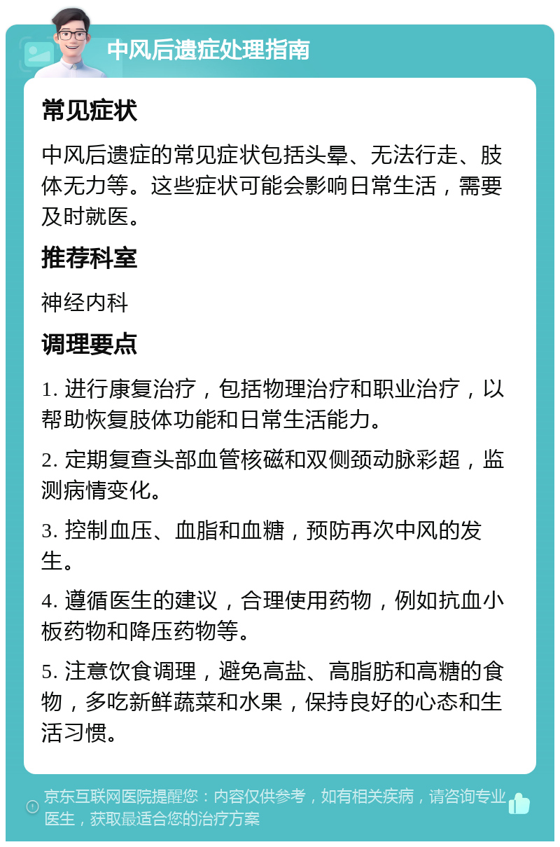 中风后遗症处理指南 常见症状 中风后遗症的常见症状包括头晕、无法行走、肢体无力等。这些症状可能会影响日常生活，需要及时就医。 推荐科室 神经内科 调理要点 1. 进行康复治疗，包括物理治疗和职业治疗，以帮助恢复肢体功能和日常生活能力。 2. 定期复查头部血管核磁和双侧颈动脉彩超，监测病情变化。 3. 控制血压、血脂和血糖，预防再次中风的发生。 4. 遵循医生的建议，合理使用药物，例如抗血小板药物和降压药物等。 5. 注意饮食调理，避免高盐、高脂肪和高糖的食物，多吃新鲜蔬菜和水果，保持良好的心态和生活习惯。