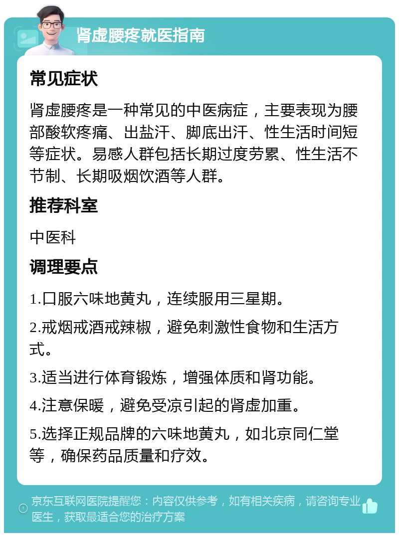 肾虚腰疼就医指南 常见症状 肾虚腰疼是一种常见的中医病症，主要表现为腰部酸软疼痛、出盐汗、脚底出汗、性生活时间短等症状。易感人群包括长期过度劳累、性生活不节制、长期吸烟饮酒等人群。 推荐科室 中医科 调理要点 1.口服六味地黄丸，连续服用三星期。 2.戒烟戒酒戒辣椒，避免刺激性食物和生活方式。 3.适当进行体育锻炼，增强体质和肾功能。 4.注意保暖，避免受凉引起的肾虚加重。 5.选择正规品牌的六味地黄丸，如北京同仁堂等，确保药品质量和疗效。