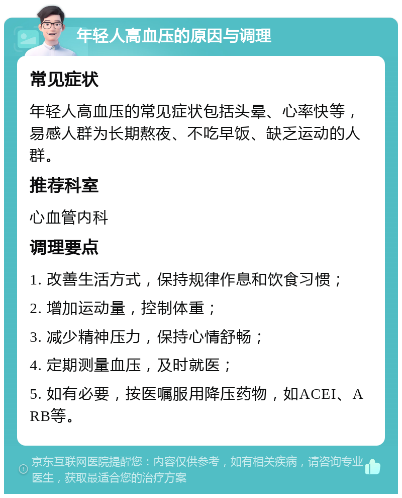 年轻人高血压的原因与调理 常见症状 年轻人高血压的常见症状包括头晕、心率快等，易感人群为长期熬夜、不吃早饭、缺乏运动的人群。 推荐科室 心血管内科 调理要点 1. 改善生活方式，保持规律作息和饮食习惯； 2. 增加运动量，控制体重； 3. 减少精神压力，保持心情舒畅； 4. 定期测量血压，及时就医； 5. 如有必要，按医嘱服用降压药物，如ACEI、ARB等。